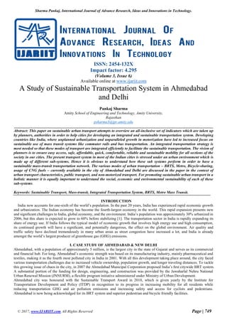 Sharma Pankaj, International Journal of Advance Research, Ideas and Innovations in Technology.
© 2017, www.IJARIIT.com All Rights Reserved Page | 749
ISSN: 2454-132X
Impact factor: 4.295
(Volume 3, Issue 6)
Available online at www.ijariit.com
A Study of Sustainable Transportation System in Ahmedabad
and Delhi
Pankaj Sharma
Amity School of Engineering and Technology, Amity University,
Rajasthan
psharma3@jpr.amity.edu
Abstract: This paper on sustainable urban transport attempts to overview an all-inclusive set of indicators which are taken up
by planners, authorities in order to help cities for developing an integrated and sustainable transportation system. Developing
countries like India, where unplanned urbanization and unparalleled growth in motorization have led to increased focus on
sustainable use of mass transit systems like commuter rails and bus transportation. An integrated transportation strategy is
most needed so that these modes of transport are integrated efficiently to facilitate the sustainable transportation. The vision of
planners is to ensure easy access, safe, affordable, quick, comfortable, reliable and sustainable mobility for all sections of the
society in our cities. The present transport system in most of the Indian cities is stressed under an urban environment which is
made up of different sub-systems. Hence it is obvious to understand how these sub systems perform in order to have a
sustainable mass-transit transportation network. The various modes of urban transportation – BRTS, Metro, Bicycle-sharing,
usage of CNG fuels – currently available in the city of Ahmedabad and Delhi are discussed in the paper in the context of
urban transport characteristics, public transport, and non-motorized transport. For promoting sustainable urban transport in a
holistic manner it is equally important to understand the social, economic and environmental sustainability of each of these
sub-systems.
Keywords: Sustainable Transport, Mass-transit, Integrated Transportation System, BRTS, Metro Mass Transit.
INTRODUCTION
India now accounts for one-sixth of the world’s population. In the past 20 years, India has experienced rapid economic growth
and urbanization. The Indian economy has become the fourth-largest economy in the world. This rapid expansion presents new
and signiﬁcant challenges to India, global economy, and the environment. India’s population was approximately 30% urbanized in
2006, but this share is expected to grow to 60% before stabilizing [1]. The transportation sector in India is rapidly expanding its
share of energy use. If India follows the typical model of economic growth that involves high energy use and high consumption,
its continued growth will have a signiﬁcant, and potentially dangerous, the effect on the global environment. Air quality and
traffic safety have declined tremendously in many urban areas as street congestion have increased a lot, and India is already
amongst the world’s largest producer of greenhouse gas (GHG) emissions.
I. CASE STUDY OF AHMEDABAD & NEW DELHI
Ahmedabad, with a population of approximately 5 million, is the largest city in the state of Gujarat and serves as its commercial
and financial hub. For long, Ahmedabad’s economic strength was based on its manufacturing industry, mainly pharmaceutical and
textiles, making it as the fourth most polluted city in India in 2001. With all this development taking place around, the city faced
various transportation challenges due to increased vehicle ownership, population growth, and longer traveling distances. To tackle
this growing issue of chaos in the city, in 2007 the Ahmedabad Municipal Corporation proposed India’s ﬁrst citywide BRT system.
A substantial portion of the funding for design, engineering, and construction was provided by the Jawaharlal Nehru National
Urban Renewal Mission (JNNURM), a flexible program initiative administered under Ministry of Urban Development.
Ahmedabad city was honoured with the Sustainable Transport Award in 2010, which is given yearly by the Institute for
Transportation Development and Policy (ITDP) in recognition to its progress in increasing mobility for all residents while
reducing transportation GHG and air pollution emissions and increasing safety and access for cyclists and pedestrians.
Ahmedabad is now being acknowledged for its BRT system and superior pedestrian and bicycle friendly facilities.
 
