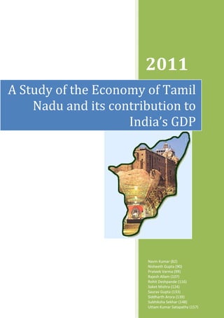 2011
A Study of the Economy of Tamil
    Nadu and its contribution to
                    India’s GDP




                       Navin Kumar (82)
                       Nisheeth Gupta (90)
                       Prateek Varma (99)
                       Rajesh Allam (107)
                       Rohit Deshpande (116)
                       Saket Mishra (124)
                       Saurav Gupta (133)
                       Siddharth Arora (139)
                       Subhiksha Sekhar (148)
                       Uttam Kumar Satapathy (157)
 
