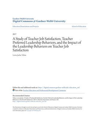Gardner-Webb University
Digital Commons @ Gardner-Webb University
Education Dissertations and Projects School of Education
2017
A Study of Teacher Job Satisfaction, Teacher
Preferred Leadership Behaviors, and the Impact of
the Leadership Behaviors on Teacher Job
Satisfaction
Lorna Jackie Tobias
Follow this and additional works at: https://digitalcommons.gardner-webb.edu/education_etd
Part of the Teacher Education and Professional Development Commons
This Dissertation is brought to you for free and open access by the School of Education at Digital Commons @ Gardner-Webb University. It has been
accepted for inclusion in Education Dissertations and Projects by an authorized administrator of Digital Commons @ Gardner-Webb University. For
more information, please see Copyright and Publishing Info.
Recommended Citation
Tobias, Lorna Jackie, "A Study of Teacher Job Satisfaction, Teacher Preferred Leadership Behaviors, and the Impact of the Leadership
Behaviors on Teacher Job Satisfaction" (2017). Education Dissertations and Projects. 263.
https://digitalcommons.gardner-webb.edu/education_etd/263
 