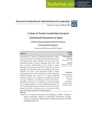 Research in Educational Administration & Leadership
Volume: 6, Issue: 1/March 2021
A Study of Teacher Leadership Concept in
Institutional Documents in Spain
Gloria Gratacós, Begoña Ladrón de Guevara
& Inmaculada Rodriguez
Universidad Villanueva, Madrid, Spain
Abstract
Article
Info
Although there is interest on educational leadership in Spain,
research has focused on principal leadership and little has been
investigated about teacher leadership. In the context of the
International Study on Teacher Leadership (ISTL), this study
aims to develop understanding of the concept of teacher
leadership in institutional documents in Spain and to explore
and analyze the dominant values and assumptions that can be
identified. The review of the documents revealed a limited
understanding of the critical importance of teacher leadership.
Findings identified some aspects in the teacher leadership
literature reviewed such as teamwork, accountability, openness
to change, reflection, and advocacy, whereas inclusiveness,
risk-taking, shared vision, and stability are scarcely identified.
The increasing emphasis on teacher leadership dimensions in
recent institutional documents note the need to go further with
support for teachers’ secondary roles as a consequence of the
required modernization of the teaching profession.
Article History:
Received
February 10, 2020
Accepted
September 20, 2020
Keywords:
Teacher leadership,
Institutional
documents,
Teachers’
competencies,
Content analysis,
Attributes, Spain.
Cite as:
Gratacós, G., Ladrón de Guevara, B. & Rodriguez, I. (2021). A study of
teacher leadership concept in institutional documents in Spain.
Research in Educational Administration & Leadership, 6(1), 241-275. DOI:
10.30828/real/2021.1.8
 