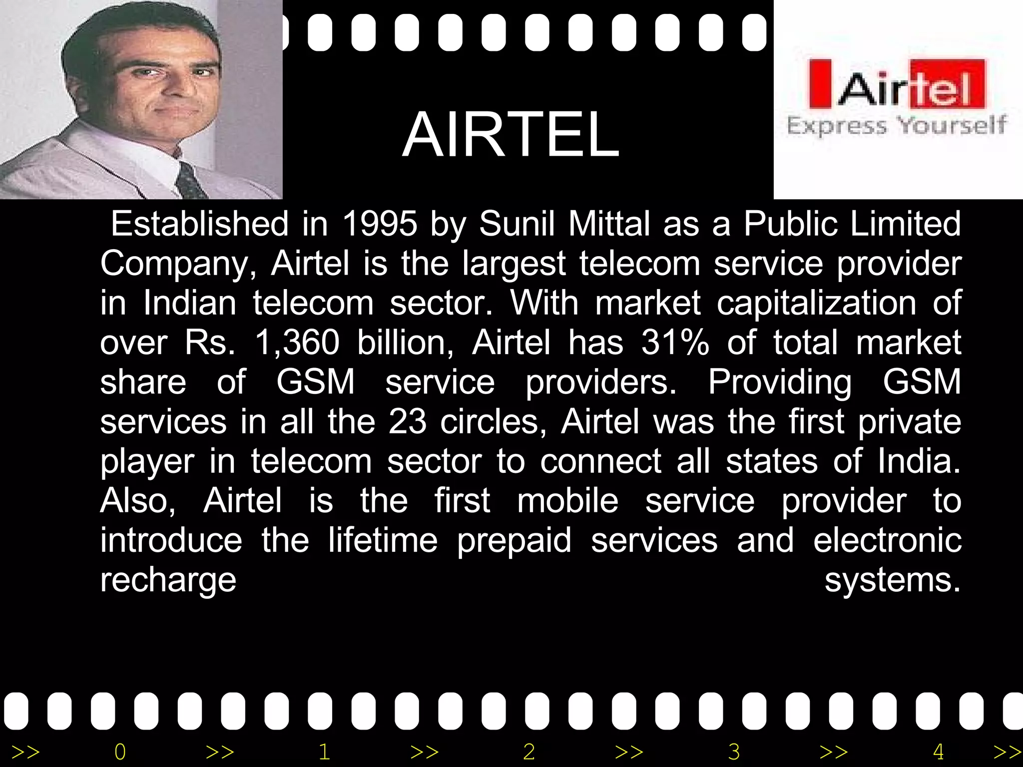 AIRTEL Established in 1995 by Sunil Mittal as a Public Limited Company, Airtel is the largest telecom service provider in Indian telecom sector. With market capitalization of over Rs. 1,360 billion, Airtel has 31% of total market share of GSM service providers. Providing GSM services in all the 23 circles, Airtel was the first private player in telecom sector to connect all states of India. Also, Airtel is the first mobile service provider to introduce the lifetime prepaid services and electronic recharge systems. 