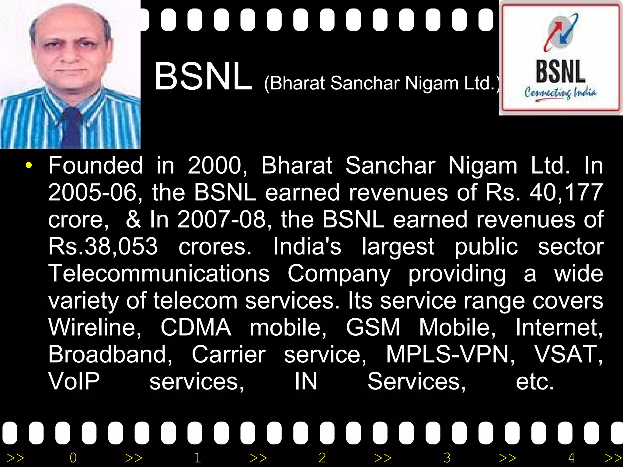 BSNL  (Bharat Sanchar Nigam Ltd.) Founded in 2000, Bharat Sanchar Nigam Ltd. In 2005-06, the BSNL earned revenues of Rs. 40,177 crore,  & In 2007-08, the BSNL earned revenues of Rs.38,053 crores. India's largest public sector Telecommunications Company providing a wide variety of telecom services. Its service range covers Wireline, CDMA mobile, GSM Mobile, Internet, Broadband, Carrier service, MPLS-VPN, VSAT, VoIP services, IN Services, etc.  