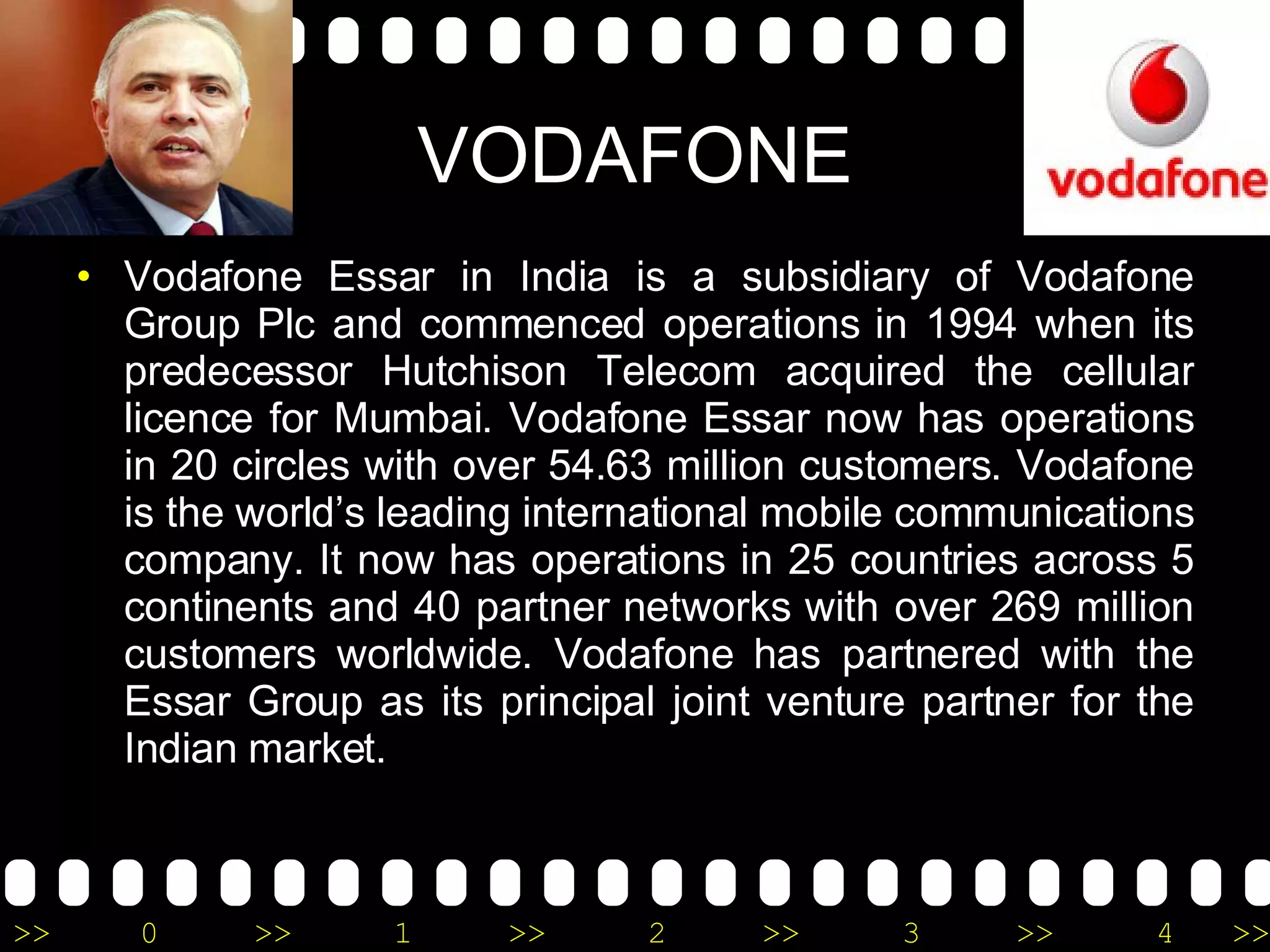 VODAFONE Vodafone Essar in India is a subsidiary of Vodafone Group Plc and commenced operations in 1994 when its predecessor Hutchison Telecom acquired the cellular licence for Mumbai. Vodafone Essar now has operations in 20 circles with over 54.63 million customers. Vodafone is the world’s leading international mobile communications company. It now has operations in 25 countries across 5 continents and 40 partner networks with over 269 million customers worldwide. Vodafone has partnered with the Essar Group as its principal joint venture partner for the Indian market. 
