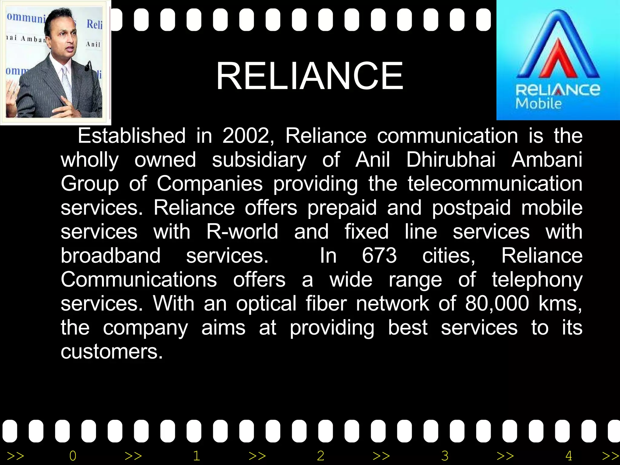 RELIANCE Established in 2002, Reliance communication is the wholly owned subsidiary of Anil Dhirubhai Ambani Group of Companies providing the telecommunication services. Reliance offers prepaid and postpaid mobile services with R-world and fixed line services with broadband services.  In 673 cities, Reliance Communications offers a wide range of telephony services. With an optical fiber network of 80,000 kms, the company aims at providing best services to its customers. 