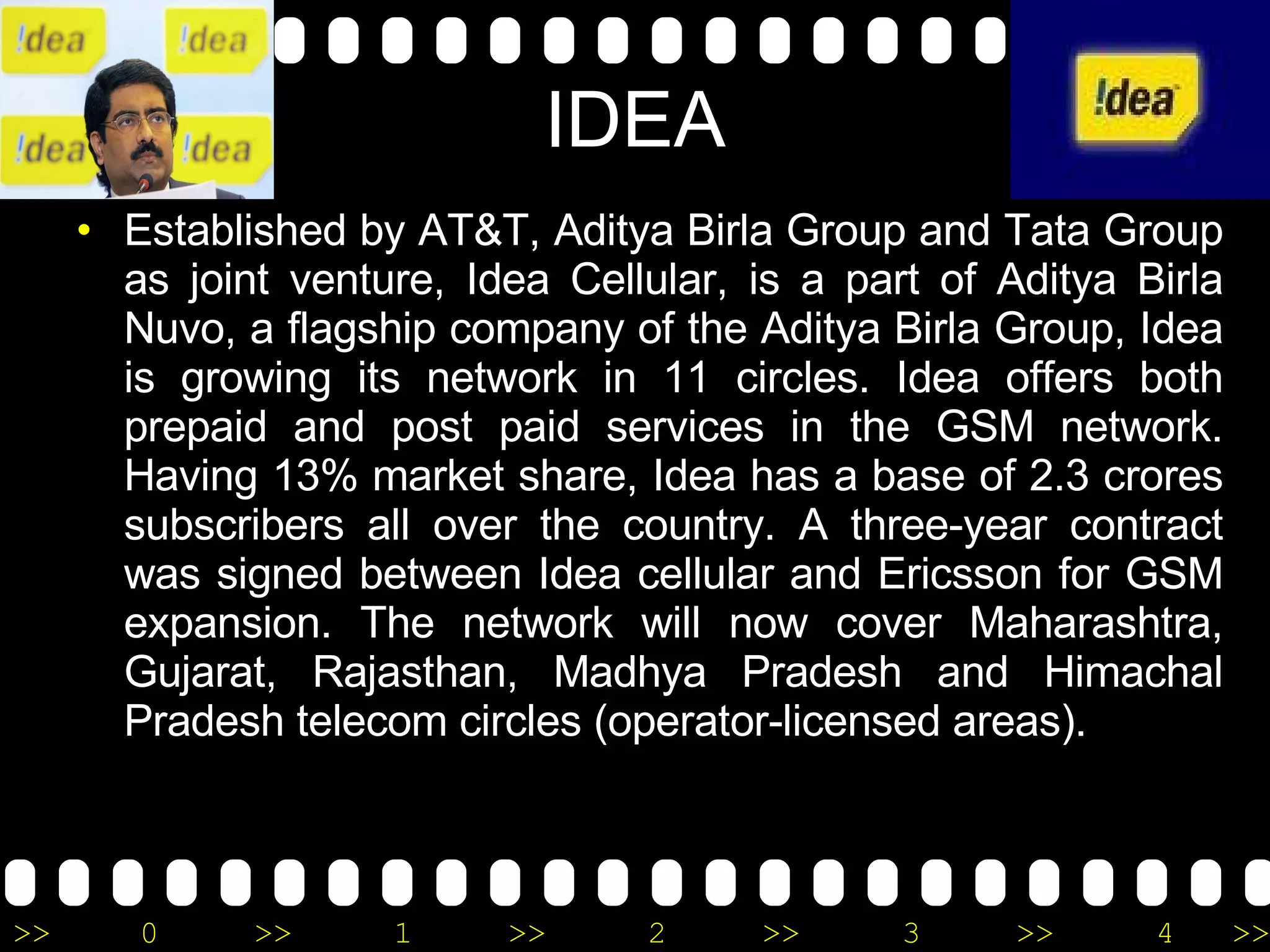 IDEA Established by AT&T, Aditya Birla Group and Tata Group as joint venture, Idea Cellular, is a part of Aditya Birla Nuvo, a flagship company of the Aditya Birla Group, Idea is growing its network in 11 circles. Idea offers both prepaid and post paid services in the GSM network. Having 13% market share, Idea has a base of 2.3 crores subscribers all over the country. A three-year contract was signed between Idea cellular and Ericsson for GSM expansion. The network will now cover Maharashtra, Gujarat, Rajasthan, Madhya Pradesh and Himachal Pradesh telecom circles (operator-licensed areas). 