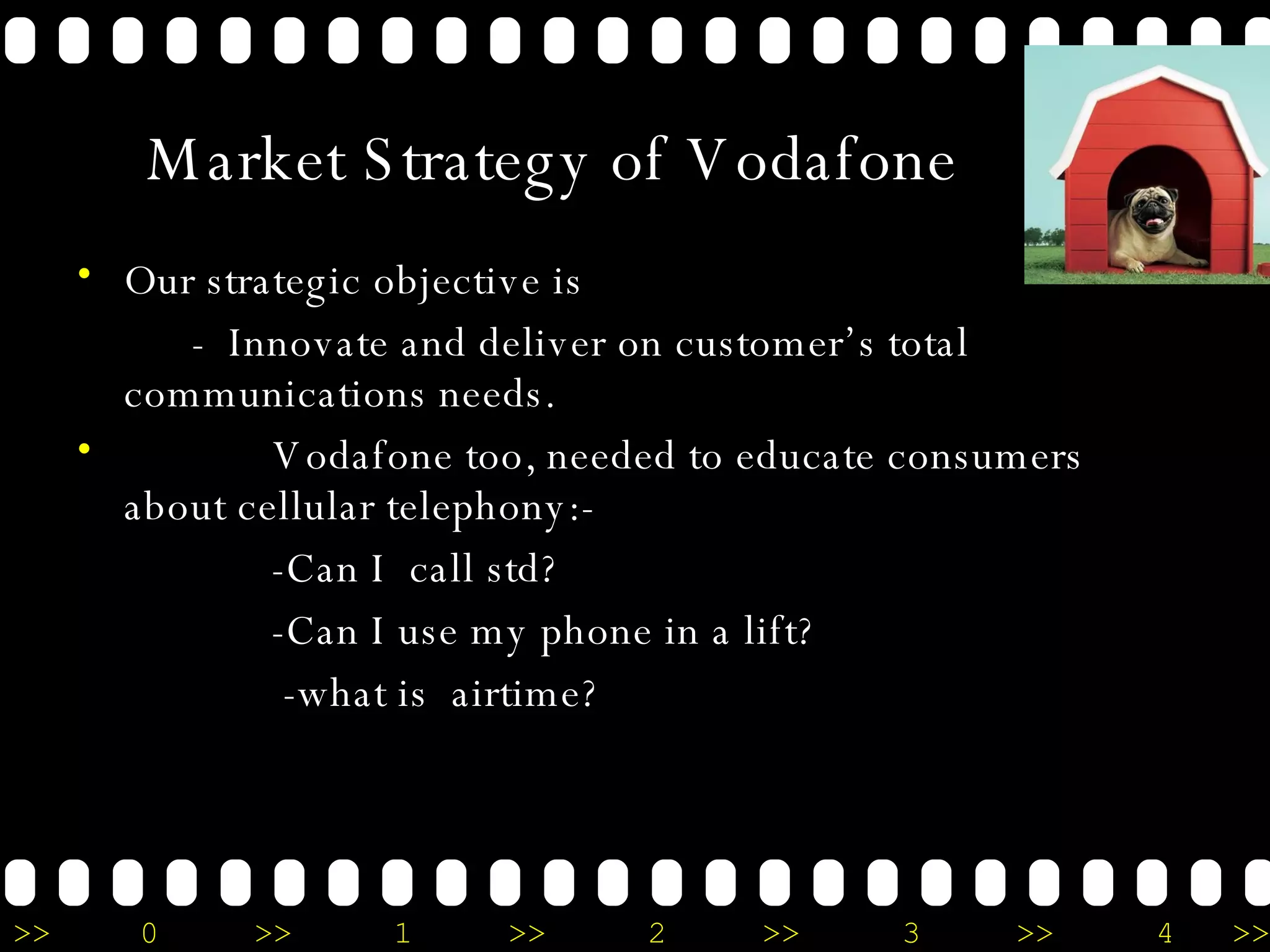 Market Strategy of Vodafone Our strategic objective is  -  Innovate and deliver on customer’s total communications needs. Vodafone too, needed to educate consumers about cellular telephony:- -Can I  call std? -Can I use my phone in a lift? -what is  airtime? 