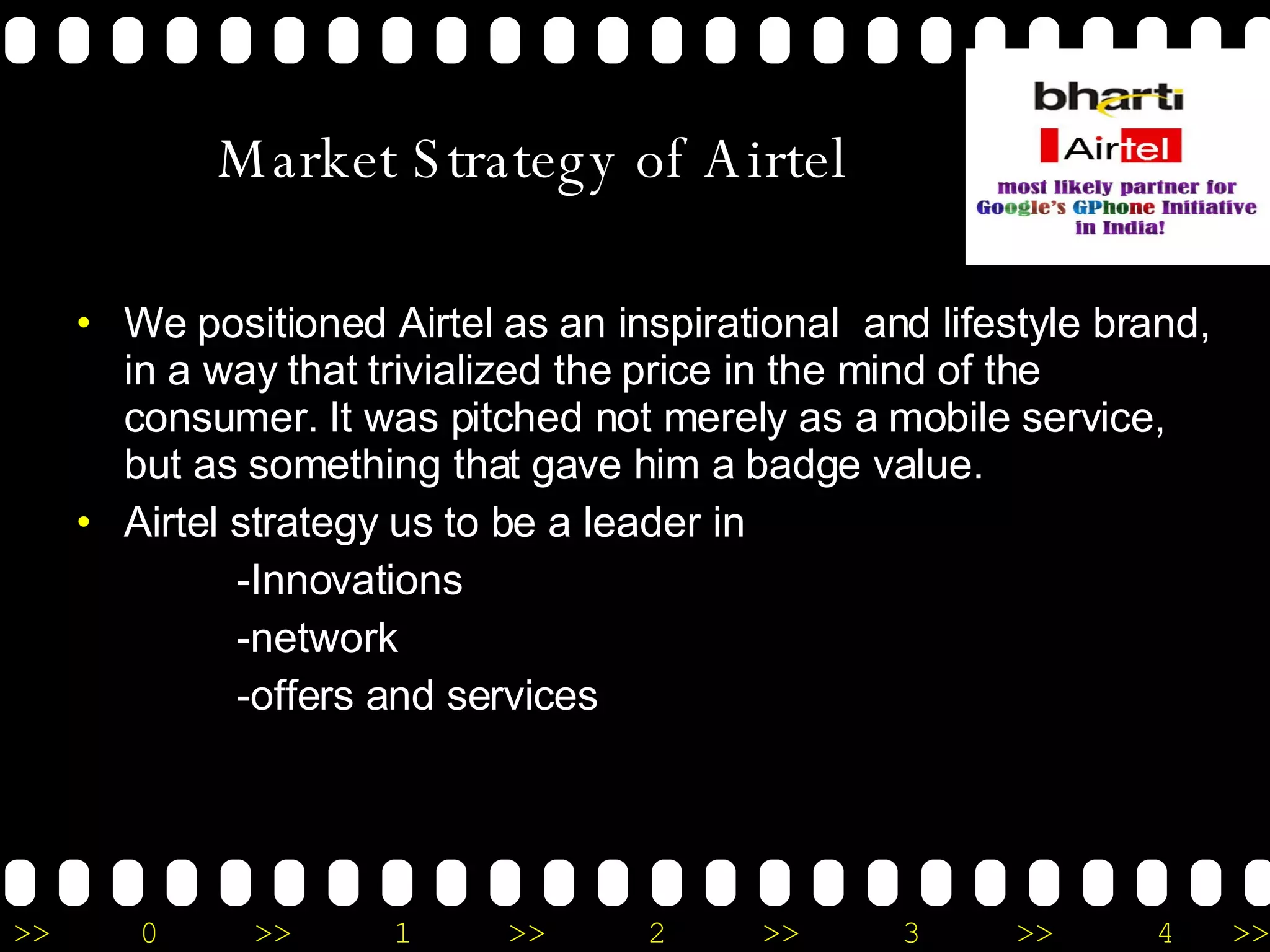 Market Strategy of Airtel We positioned Airtel as an inspirational  and lifestyle brand, in a way that trivialized the price in the mind of the consumer. It was pitched not merely as a mobile service, but as something that gave him a badge value. Airtel strategy us to be a leader in  -Innovations -network  -offers and services 