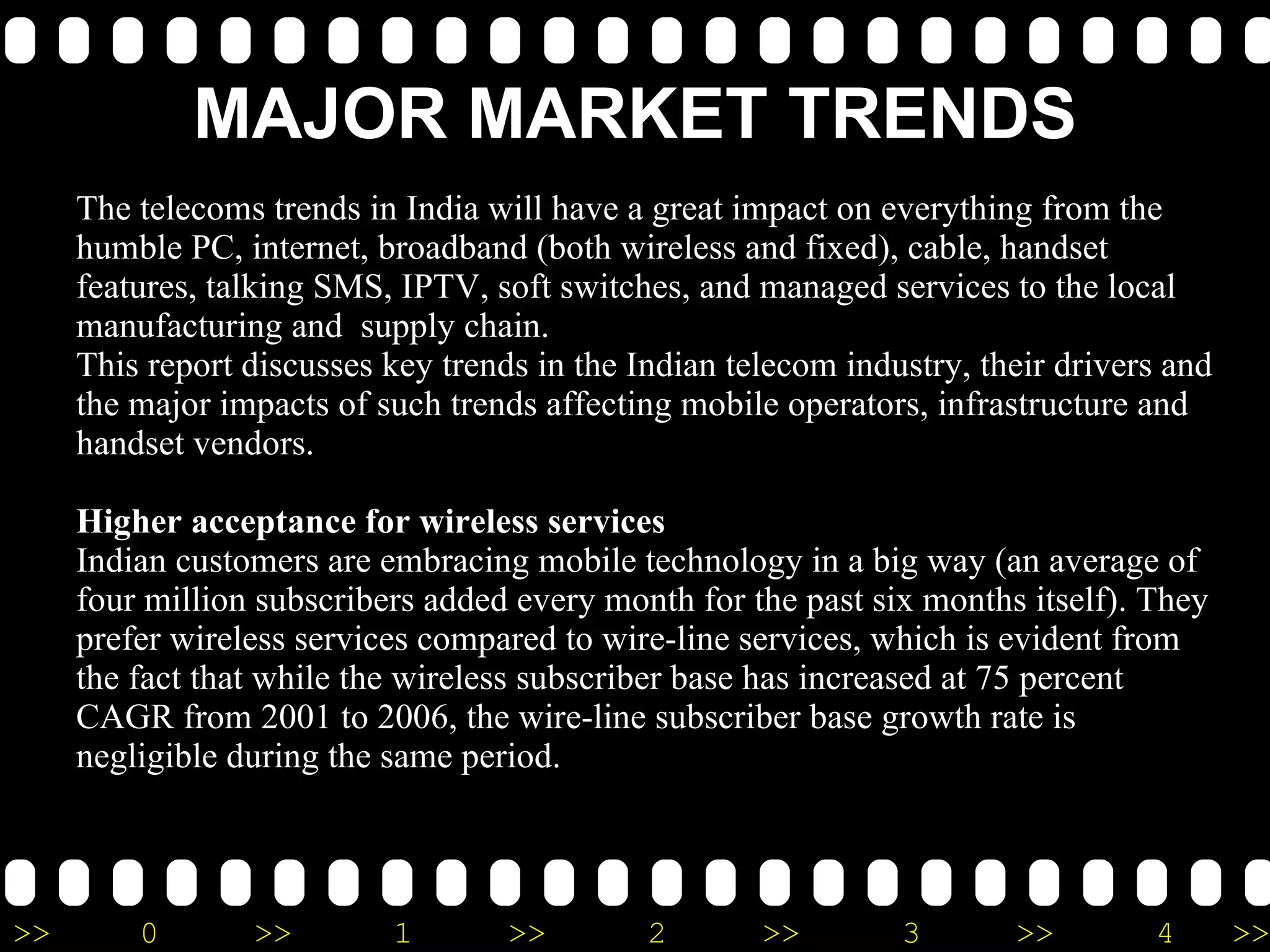 MAJOR MARKET TRENDS MAJOR MARKET TRENDS The telecoms trends in India will have a great impact on everything from the humble PC, internet, broadband (both wireless and fixed), cable, handset features, talking SMS, IPTV, soft switches, and managed services to the local manufacturing and supply chain. This report discusses key trends in the Indian telecom industry, their drivers and the major impacts of such trends affecting mobile operators, infrastructure and handset vendors. Higher acceptance for wireless services Indian customers are embracing mobile technology in a big way (an average of four million subscribers added every month for the past six months itself). They prefer wireless services compared to wire-line services, which is evident from the fact that while the wireless subscriber base has increased at 75 percent CAGR from 2001 to 2006, the wire-line subscriber base growth rate is negligible during the same period. In fact, many customers are returning their wire-line phones to their service providers as mobile provides a more attractive and competitive solution. The main drivers for this trend are quick service delivery for mobile connections, affordable pricing plans in the form of pre-paid cards and increased purchasing power among the 18 to 40 years age group as well as sizeable middle class – a prime market for this service. Some of the positive impacts of this trend are as follows. According to a study, 18 percent of mobile users are willing to change their handsets every year to newer models with more features, which is good news for the handset vendors. The other impact is that while the operators have only limited options to generate additional revenues through value-added services from wire-line services, the mobile operators have numerous options to generate non-voice revenues from their customers. Some examples of value-added services are ring tones download, coloured ring back tones, talking SMS, mobisodes (a brief video programme episode designed for mobile phone viewing) etc. Moreover, there exists great opportunity for content developers to develop applications suitable for mobile users like mobile gaming, location based services etc. On the negative side, there is an increased threat of virus – spread through mobile data connections and Bluetooth technology – in mobile phones, making them unusable at times. This is good news for anti-virus solution providers, who will gain from this trend. MERGERS Demand for new spectrum as the industry grows and the fact the spectrum allocation in done on the basis of number of subscribers will force companies to merge so as to claim large number of subscribers to gain more spectrum as a precursor to the launch of larger and expanded services. However it must also be noted that this may very well never happen on account of low telecom penetration. NEW CIRCLES As mentioned earlier there is a significant number of tier-2 and tier 3 cities that can accommodate more players we expect aggressive response by the companies to such opportunities as and when they are created The telecoms trends in India will have a great impact on everything from the humble PC, internet, broadband (both wireless and fixed), cable, handset features, talking SMS, IPTV, soft switches, and managed services to the local manufacturing and  supply chain. This report discusses key trends in the Indian telecom industry, their drivers and the major impacts of such trends affecting mobile operators, infrastructure and handset vendors. Higher acceptance for wireless services Indian customers are embracing mobile technology in a big way (an average of four million subscribers added every month for the past six months itself). They prefer wireless services compared to wire-line services, which is evident from the fact that while the wireless subscriber base has increased at 75 percent CAGR from 2001 to 2006, the wire-line subscriber base growth rate is negligible during the same period. 