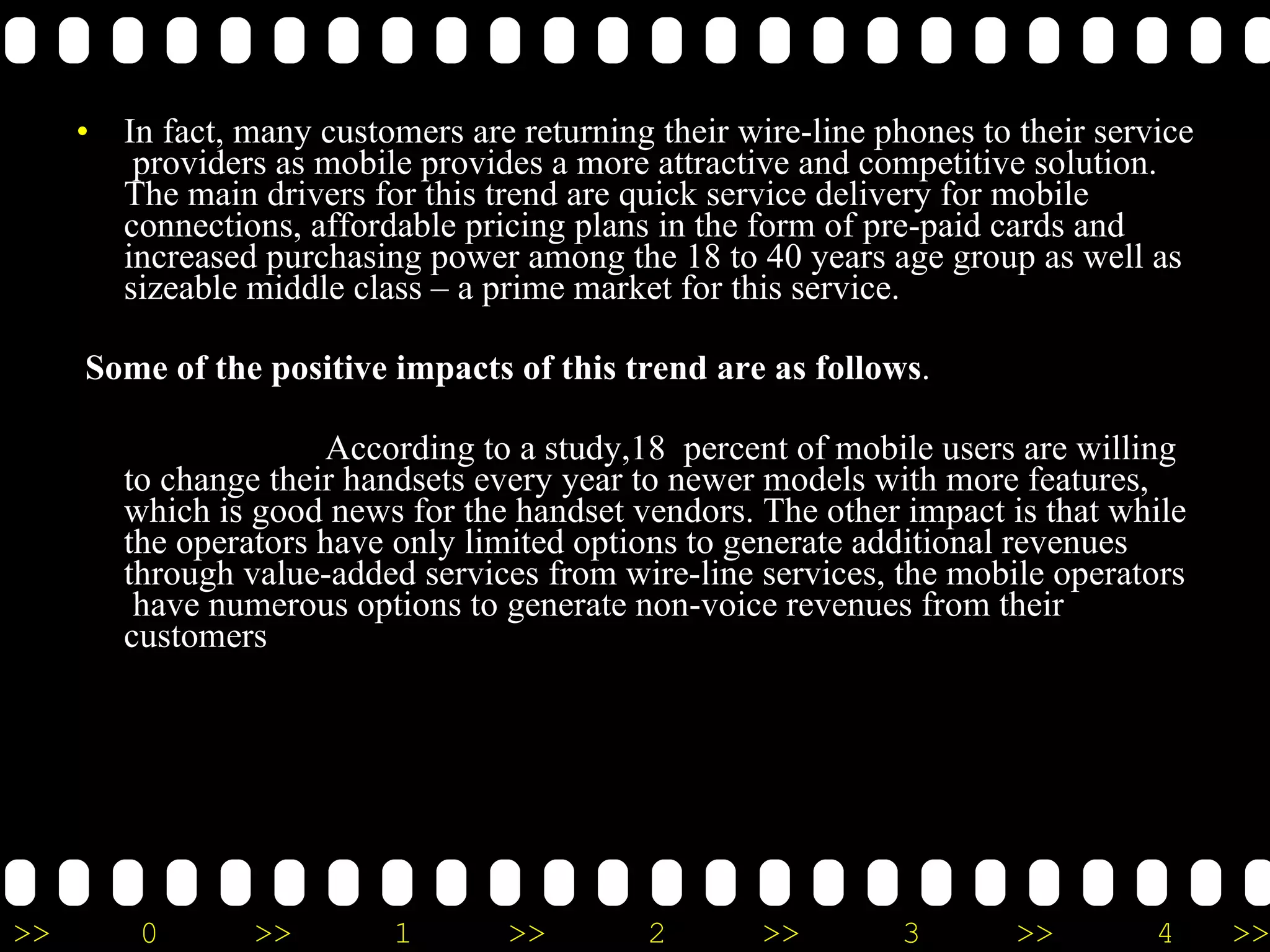 In fact, many customers are returning their wire-line phones to their service  providers as mobile provides a more attractive and competitive solution. The main drivers for this trend are quick service delivery for mobile connections, affordable pricing plans in the form of pre-paid cards and increased purchasing power among the 18 to 40 years age group as well as sizeable middle class – a prime market for this service. Some of the positive impacts of this trend are as follows .  According to a study,18  percent of mobile users are willing to change their handsets every year to newer models with more features, which is good news for the handset vendors. The other impact is that while the operators have only limited options to generate additional revenues through value-added services from wire-line services, the mobile operators  have numerous options to generate non-voice revenues from their customers 