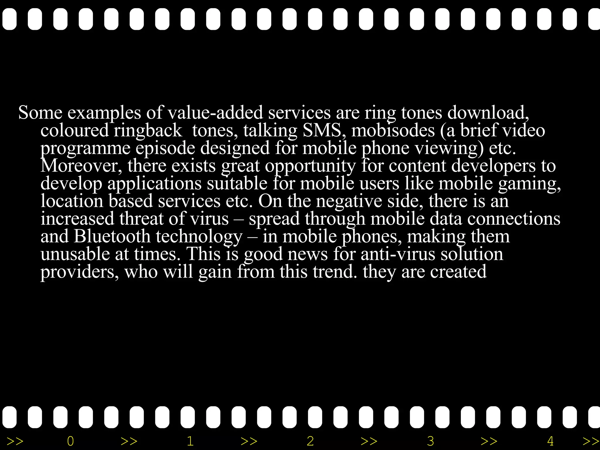 Some examples of value-added services are ring tones download, coloured ringback  tones, talking SMS, mobisodes (a brief video programme episode designed for mobile phone viewing) etc. Moreover, there exists great opportunity for content developers to develop applications suitable for mobile users like mobile gaming, location based services etc. On the negative side, there is an increased threat of virus – spread through mobile data connections and Bluetooth technology – in mobile phones, making them unusable at times. This is good news for anti-virus solution providers, who will gain from this trend. they are created 