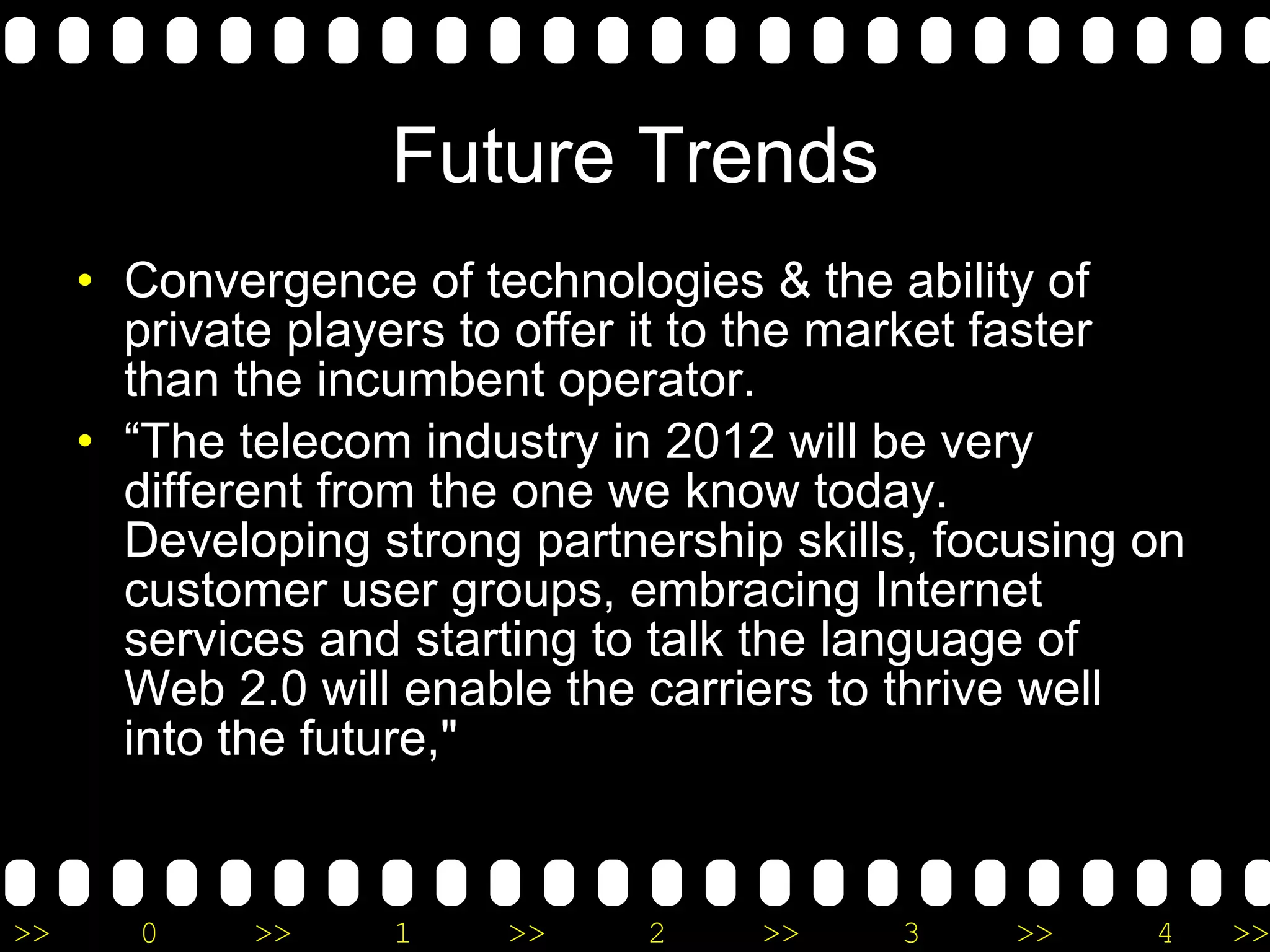 Future Trends Convergence of technologies & the ability of private players to offer it to the market faster than the incumbent operator.  “ The telecom industry in 2012 will be very different from the one we know today. Developing strong partnership skills, focusing on customer user groups, embracing Internet services and starting to talk the language of Web 2.0 will enable the carriers to thrive well into the future,&quot;  