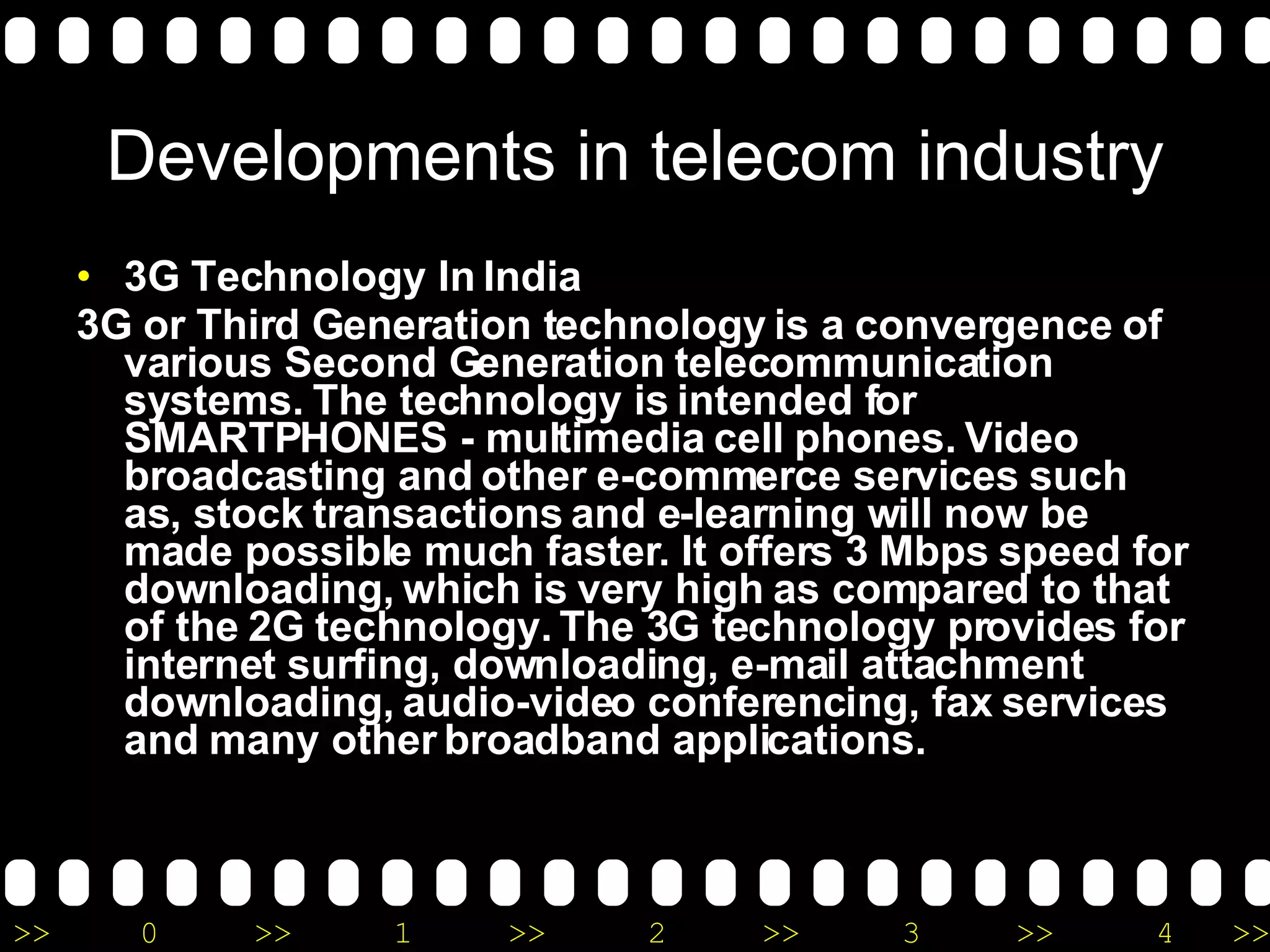 Developments in telecom industry 3G Technology In India 3G or Third Generation technology is a convergence of various Second Generation telecommunication systems. The technology is intended for SMARTPHONES - multimedia cell phones. Video broadcasting and other e-commerce services such as, stock transactions and e-learning will now be made possible much faster. It offers 3 Mbps speed for downloading, which is very high as compared to that of the 2G technology. The 3G technology provides for internet surfing, downloading, e-mail attachment downloading, audio-video conferencing, fax services and many other broadband applications.  