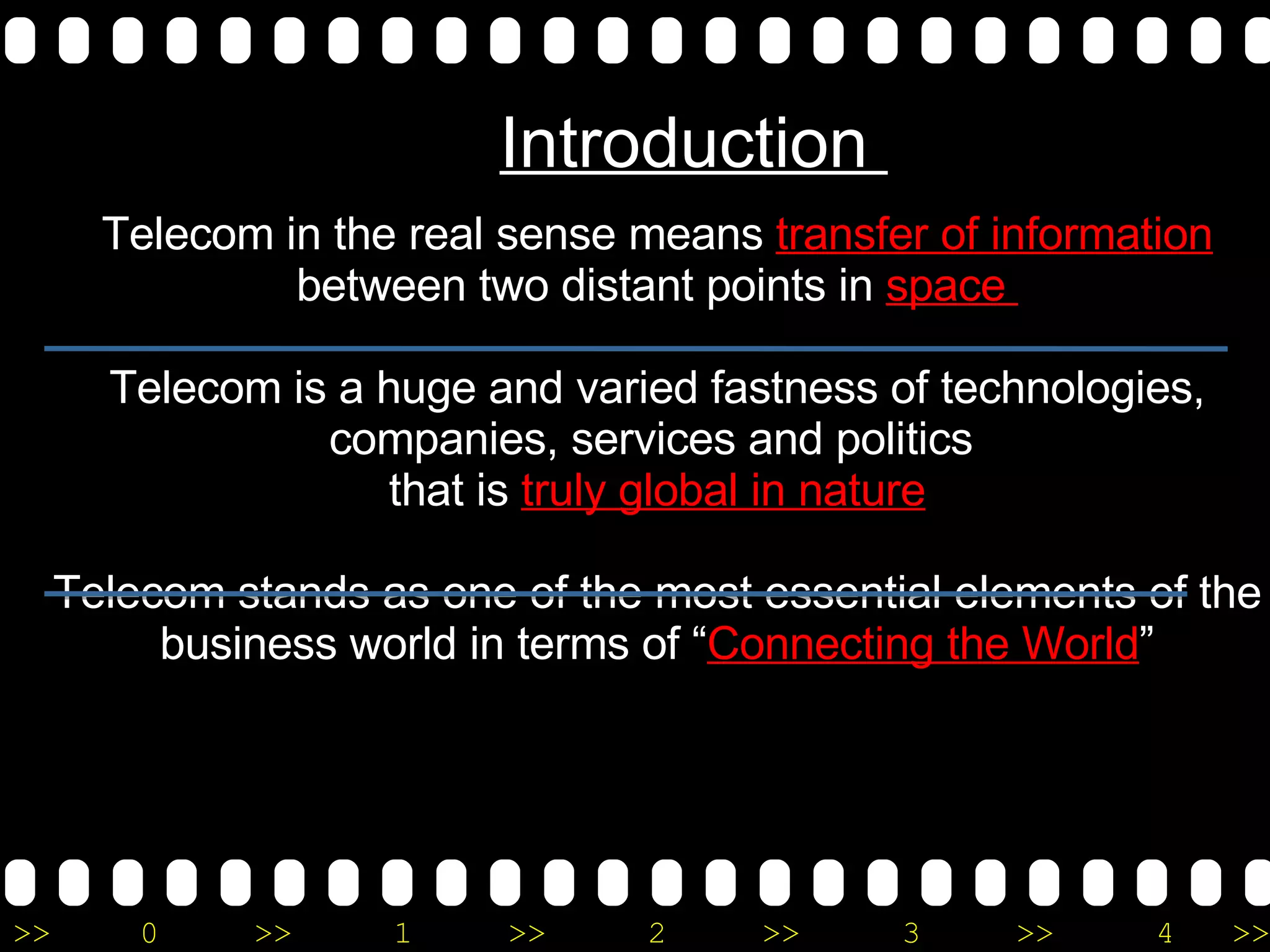 Telecom in the real sense means  transfer of information  between two distant points in  space  Telecom is a huge and varied fastness of technologies, companies, services and politics  that is  truly global in nature Telecom stands as one of the most essential elements of the business world in terms of “ Connecting the World ” Introduction  