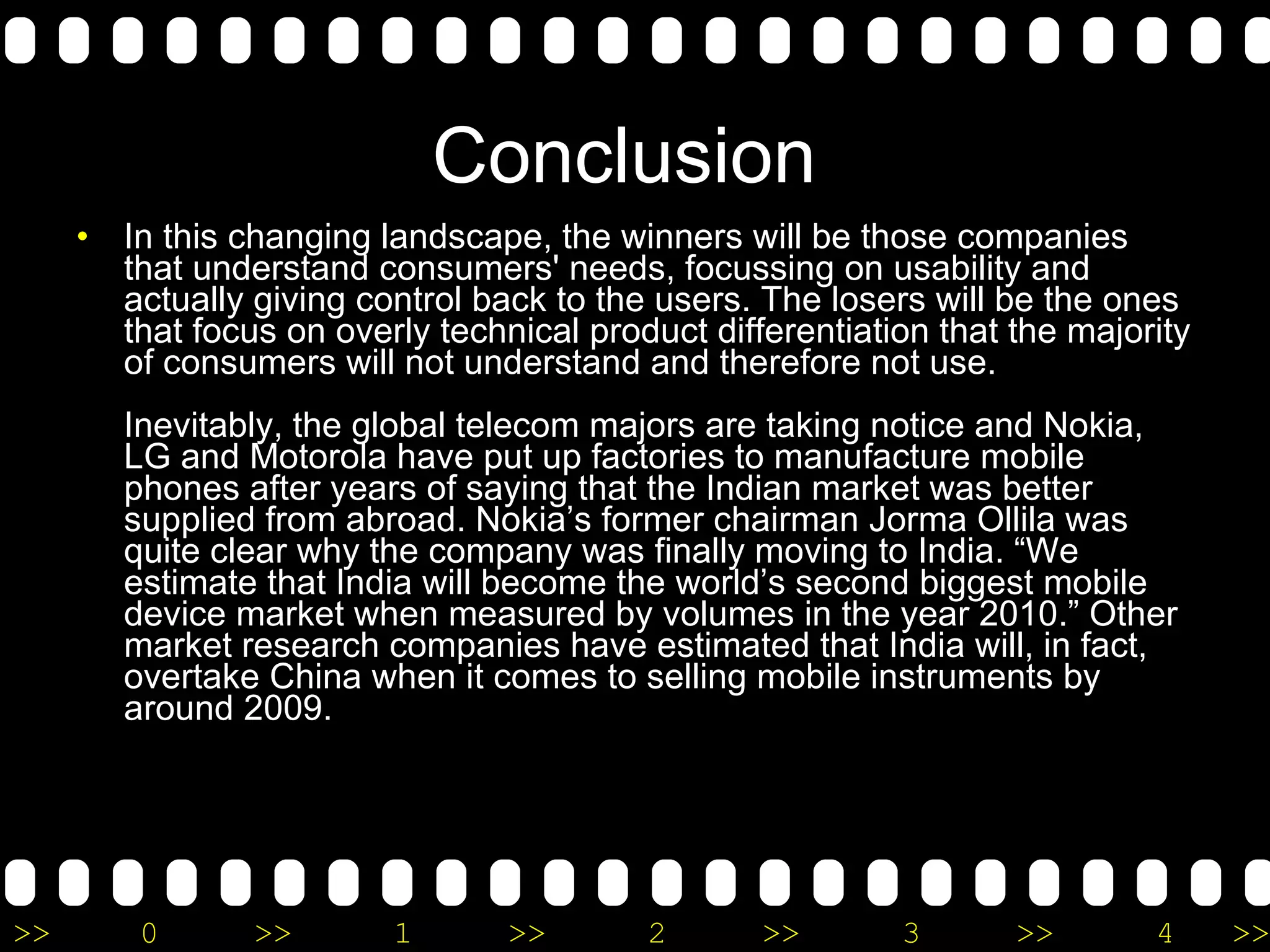 Conclusion  In this changing landscape, the winners will be those companies that understand consumers' needs, focussing on usability and actually giving control back to the users. The losers will be the ones that focus on overly technical product differentiation that the majority of consumers will not understand and therefore not use. Inevitably, the global telecom majors are taking notice and Nokia, LG and Motorola have put up factories to manufacture mobile phones after years of saying that the Indian market was better supplied from abroad. Nokia’s former chairman Jorma Ollila was quite clear why the company was finally moving to India. “We estimate that India will become the world’s second biggest mobile device market when measured by volumes in the year 2010.” Other market research companies have estimated that India will, in fact, overtake China when it comes to selling mobile instruments by around 2009. 