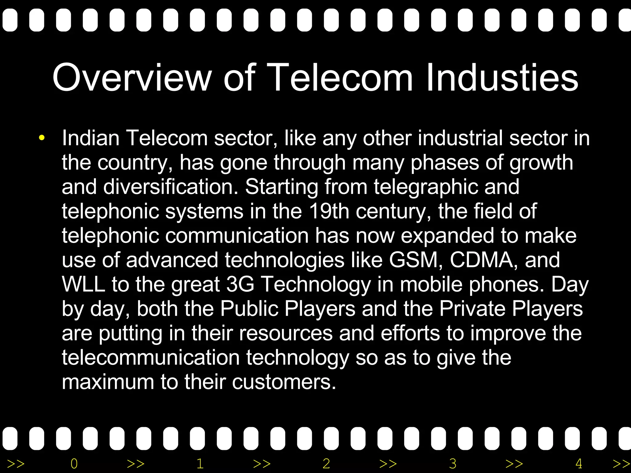 Overview of Telecom Industies Indian Telecom sector, like any other industrial sector in the country, has gone through many phases of growth and diversification. Starting from telegraphic and telephonic systems in the 19th century, the field of telephonic communication has now expanded to make use of advanced technologies like GSM, CDMA, and WLL to the great 3G Technology in mobile phones. Day by day, both the Public Players and the Private Players are putting in their resources and efforts to improve the telecommunication technology so as to give the maximum to their customers. 