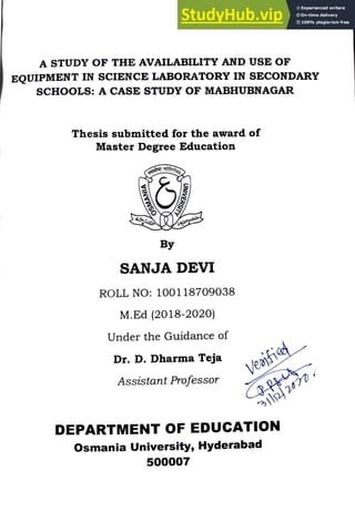 A STUDY OF THE AVAILABILITY AND USE OF
EQUIPMENT IN SCIENCE LABORATORY IN SECONDARY
sCHOOLS: A CASE STUDY OF MABHUBNAGAR
Thesis submitted for the award of
Master Degree Education
By
SANJA DEVI
ROLL N0: 100118709038
M.Ed (2018-2020)
Under the Guidance of
Dr. D. Dharma Teja Veayfi
PPA
322470
Assistant Professor
DEPARTMENT OF EDUCATION
Osmania University, Hyderabad
500007
 