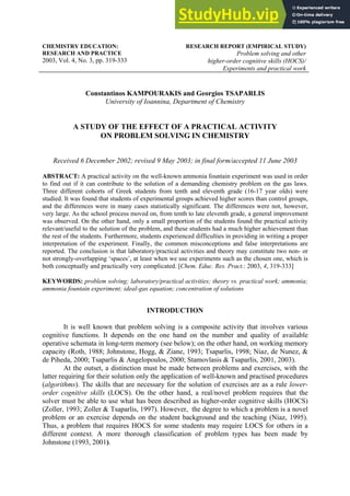 CHEMISTRY EDUCATION:
RESEARCH AND PRACTICE
2003, Vol. 4, No. 3, pp. 319-333
RESEARCH REPORT (EMPIRICAL STUDY)
Problem solving and other
higher-order cognitive skills (HOCS)/
Experiments and practical work
Constantinos KAMPOURAKIS and Georgios TSAPARLIS
University of Ioannina, Department of Chemistry
A STUDY OF THE EFFECT OF A PRACTICAL ACTIVITY
ON PROBLEM SOLVING IN CHEMISTRY
Received 6 December 2002; revised 9 May 2003; in final form/accepted 11 June 2003
ABSTRACT: A practical activity on the well-known ammonia fountain experiment was used in order
to find out if it can contribute to the solution of a demanding chemistry problem on the gas laws.
Three different cohorts of Greek students from tenth and eleventh grade (16-17 year olds) were
studied. It was found that students of experimental groups achieved higher scores than control groups,
and the differences were in many cases statistically significant. The differences were not, however,
very large. As the school process moved on, from tenth to late eleventh grade, a general improvement
was observed. On the other hand, only a small proportion of the students found the practical activity
relevant/useful to the solution of the problem, and these students had a much higher achievement than
the rest of the students. Furthermore, students experienced difficulties in providing in writing a proper
interpretation of the experiment. Finally, the common misconceptions and false interpretations are
reported. The conclusion is that laboratory/practical activities and theory may constitute two non- or
not strongly-overlapping ‘spaces’, at least when we use experiments such as the chosen one, which is
both conceptually and practically very complicated. [Chem. Educ. Res. Pract.: 2003, 4, 319-333]
KEYWORDS: problem solving; laboratory/practical activities; theory vs. practical work; ammonia;
ammonia fountain experiment; ideal-gas equation; concentration of solutions
INTRODUCTION
It is well known that problem solving is a composite activity that involves various
cognitive functions. It depends on the one hand on the number and quality of available
operative schemata in long-term memory (see below); on the other hand, on working memory
capacity (Roth, 1988; Johnstone, Hogg, & Ziane, 1993; Tsaparlis, 1998; Niaz, de Nunez, &
de Piheda, 2000; Tsaparlis & Angelopoulos, 2000; Stamovlasis & Tsaparlis, 2001, 2003).
At the outset, a distinction must be made between problems and exercises, with the
latter requiring for their solution only the application of well-known and practised procedures
(algorithms). The skills that are necessary for the solution of exercises are as a rule lower-
order cognitive skills (LOCS). On the other hand, a real/novel problem requires that the
solver must be able to use what has been described as higher-order cognitive skills (HOCS)
(Zoller, 1993; Zoller & Tsaparlis, 1997). However, the degree to which a problem is a novel
problem or an exercise depends on the student background and the teaching (Niaz, 1995).
Thus, a problem that requires HOCS for some students may require LOCS for others in a
different context. A more thorough classification of problem types has been made by
Johnstone (1993, 2001).
 