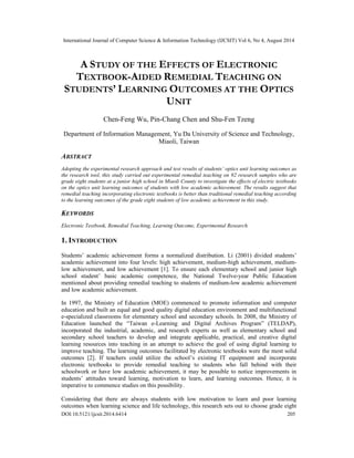 International Journal of Computer Science & Information Technology (IJCSIT) Vol 6, No 4, August 2014 
A STUDY OF THE EFFECTS OF ELECTRONIC 
TEXTBOOK-AIDED REMEDIAL TEACHING ON 
STUDENTS’ LEARNING OUTCOMES AT THE OPTICS 
UNIT 
Chen-Feng Wu, Pin-Chang Chen and Shu-Fen Tzeng 
Department of Information Management, Yu Da University of Science and Technology, 
Miaoli, Taiwan 
ABSTRACT 
Adopting the experimental research approach and test results of students’ optics unit learning outcomes as 
the research tool, this study carried out experimental remedial teaching on 92 research samples who are 
grade eight students at a junior high school in Miaoli County to investigate the effects of electric textbooks 
on the optics unit learning outcomes of students with low academic achievement. The results suggest that 
remedial teaching incorporating electronic textbooks is better than traditional remedial teaching according 
to the learning outcomes of the grade eight students of low academic achievement in this study. 
KEYWORDS 
Electronic Textbook, Remedial Teaching, Learning Outcome, Experimental Research. 
1. INTRODUCTION 
Students’ academic achievement forms a normalized distribution. Li (2001) divided students’ 
academic achievement into four levels: high achievement, medium-high achievement, medium-low 
achievement, and low achievement [1]. To ensure each elementary school and junior high 
school student’ basic academic competence, the National Twelve-year Public Education 
mentioned about providing remedial teaching to students of medium-low academic achievement 
and low academic achievement. 
In 1997, the Ministry of Education (MOE) commenced to promote information and computer 
education and built an equal and good quality digital education environment and multifunctional 
e-specialized classrooms for elementary school and secondary schools. In 2008, the Ministry of 
Education launched the “Taiwan e-Learning and Digital Archives Program” (TELDAP), 
incorporated the industrial, academic, and research experts as well as elementary school and 
secondary school teachers to develop and integrate applicable, practical, and creative digital 
learning resources into teaching in an attempt to achieve the goal of using digital learning to 
improve teaching. The learning outcomes facilitated by electronic textbooks were the most solid 
outcomes [2]. If teachers could utilize the school’s existing IT equipment and incorporate 
electronic textbooks to provide remedial teaching to students who fall behind with their 
schoolwork or have low academic achievement, it may be possible to notice improvements in 
students’ attitudes toward learning, motivation to learn, and learning outcomes. Hence, it is 
imperative to commence studies on this possibility. 
Considering that there are always students with low motivation to learn and poor learning 
outcomes when learning science and life technology, this research sets out to choose grade eight 
DOI:10.5121/ijcsit.2014.6414 205 
 
