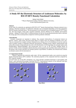 Advances in Physics Theories and Applications www.iiste.org
ISSN 2224-719X (Paper) ISSN 2225-0638 (Online)
Vol.20, 2013
158
A Study OF the Electronic Structure of Azabenzen Molecules: by
B3LYP-DFT Density Functional Calculation
Bashair Saleh Mahdi
* Physics Department-College of Science- Babylon University .
E-mail: Bayeebashaer@yahoo.com
Abstract
In this work, five molecules are optimized at B3LYP/6-31G**
density functional theory. Benzene molecule was a
reference. Electronic properties of azabenzene molecules were investigated depending on the three parameters
(B3LYP) density functional theory. The best geometry for all molecules were investigated using (6-31G**) basis
sets. The total energies, energy gaps, ionization potentials, electron affinities by use adiabatic and koopman
methods . Adding CN cluster atoms in different position for the less Eg (pyridazine)molecular leads to decrease
the energy gap in the second position comparison with the pyridazine molecular.
1.Introduction
Aromatic compounds are important in industry. Key aromatic hydrocarbons of commercial interest are
benzene ,toluene ,ortho-xylene and para-xylene.About 35 million tones are produced worldwide every year.
They are extracted from complex mixtures obtained by the refining of oil or by distillation of coal tar ,and are
used to produce arrange of important chemicals and polymers, including styrene ,phenol ,aniline,polyster and
nylon.other aromatic compounds play key roles in the biochemistry of all living thing .four aromatic amino acids
histidine,pheny lalanine,tryptophan ,and tyrosine,each serve as one of the 20 basic building blocks of
proteins .Further ,all five nucleotides (adenine,thymine,cytosine,guanine,and uracil)that make up the sequence of
the genetic code in DNA and RNA are aromatic purines or pyrimidines. In addition ,the molecule here contains
an aromatic system with 2π electrons[1,2]
2. Computational details
Figure(1) represents the molecules under study. All the computational studies were carried out using the
density functional theory (DFT) methods. The molecular properties of the compounds had been computed by
DFT using the standard
6-311G** basis set. In the DFT calculations, Lee, Yang and Parr correlation functional is used together with
Becke’s three parameters[3]exchange functional B3LYP. Conformational analysis of the molecules had been
performed to have an idea about the lowest energy structures of the species.
1(BZ) 2(pyridine)
 