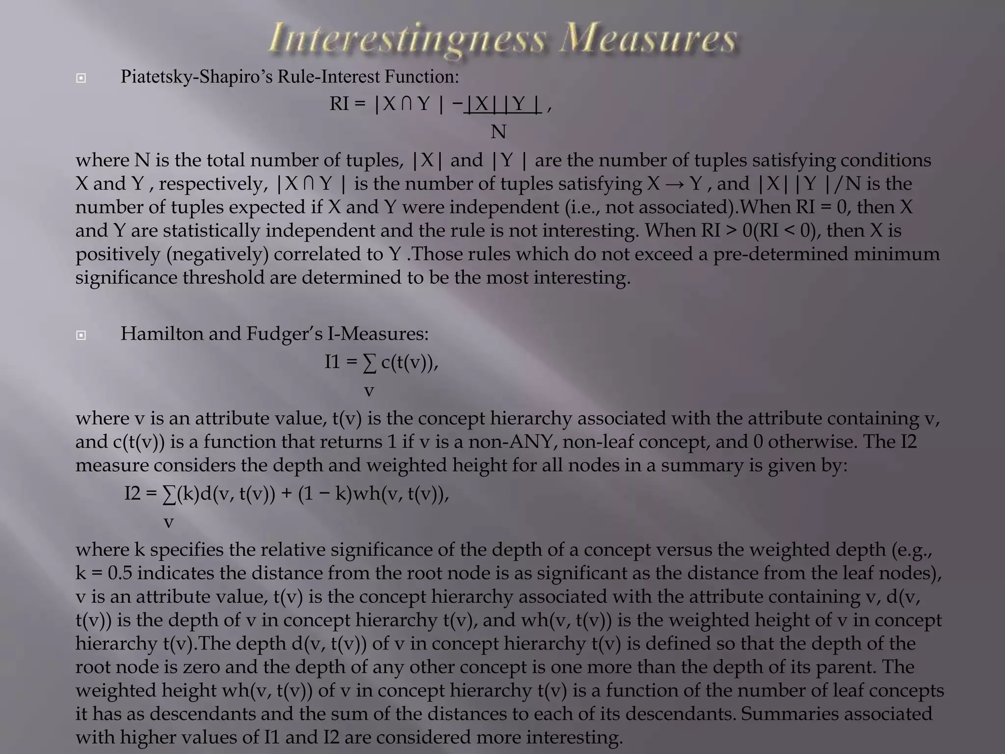  Piatetsky-Shapiro’s Rule-Interest Function:
RI = |X ∩ Y | −|X||Y | ,
N
where N is the total number of tuples, |X| and |Y | are the number of tuples satisfying conditions
X and Y , respectively, |X ∩ Y | is the number of tuples satisfying X → Y , and |X||Y |/N is the
number of tuples expected if X and Y were independent (i.e., not associated).When RI = 0, then X
and Y are statistically independent and the rule is not interesting. When RI > 0(RI < 0), then X is
positively (negatively) correlated to Y .Those rules which do not exceed a pre-determined minimum
significance threshold are determined to be the most interesting.
 Hamilton and Fudger’s I-Measures:
I1 = ∑ c(t(v)),
v
where v is an attribute value, t(v) is the concept hierarchy associated with the attribute containing v,
and c(t(v)) is a function that returns 1 if v is a non-ANY, non-leaf concept, and 0 otherwise. The I2
measure considers the depth and weighted height for all nodes in a summary is given by:
I2 = ∑(k)d(v, t(v)) + (1 − k)wh(v, t(v)),
v
where k specifies the relative significance of the depth of a concept versus the weighted depth (e.g.,
k = 0.5 indicates the distance from the root node is as significant as the distance from the leaf nodes),
v is an attribute value, t(v) is the concept hierarchy associated with the attribute containing v, d(v,
t(v)) is the depth of v in concept hierarchy t(v), and wh(v, t(v)) is the weighted height of v in concept
hierarchy t(v).The depth d(v, t(v)) of v in concept hierarchy t(v) is defined so that the depth of the
root node is zero and the depth of any other concept is one more than the depth of its parent. The
weighted height wh(v, t(v)) of v in concept hierarchy t(v) is a function of the number of leaf concepts
it has as descendants and the sum of the distances to each of its descendants. Summaries associated
with higher values of I1 and I2 are considered more interesting.
 