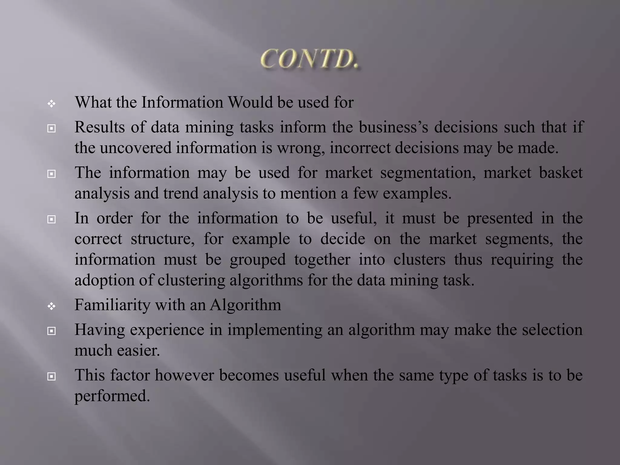  What the Information Would be used for
 Results of data mining tasks inform the business’s decisions such that if
the uncovered information is wrong, incorrect decisions may be made.
 The information may be used for market segmentation, market basket
analysis and trend analysis to mention a few examples.
 In order for the information to be useful, it must be presented in the
correct structure, for example to decide on the market segments, the
information must be grouped together into clusters thus requiring the
adoption of clustering algorithms for the data mining task.
 Familiarity with an Algorithm
 Having experience in implementing an algorithm may make the selection
much easier.
 This factor however becomes useful when the same type of tasks is to be
performed.
 