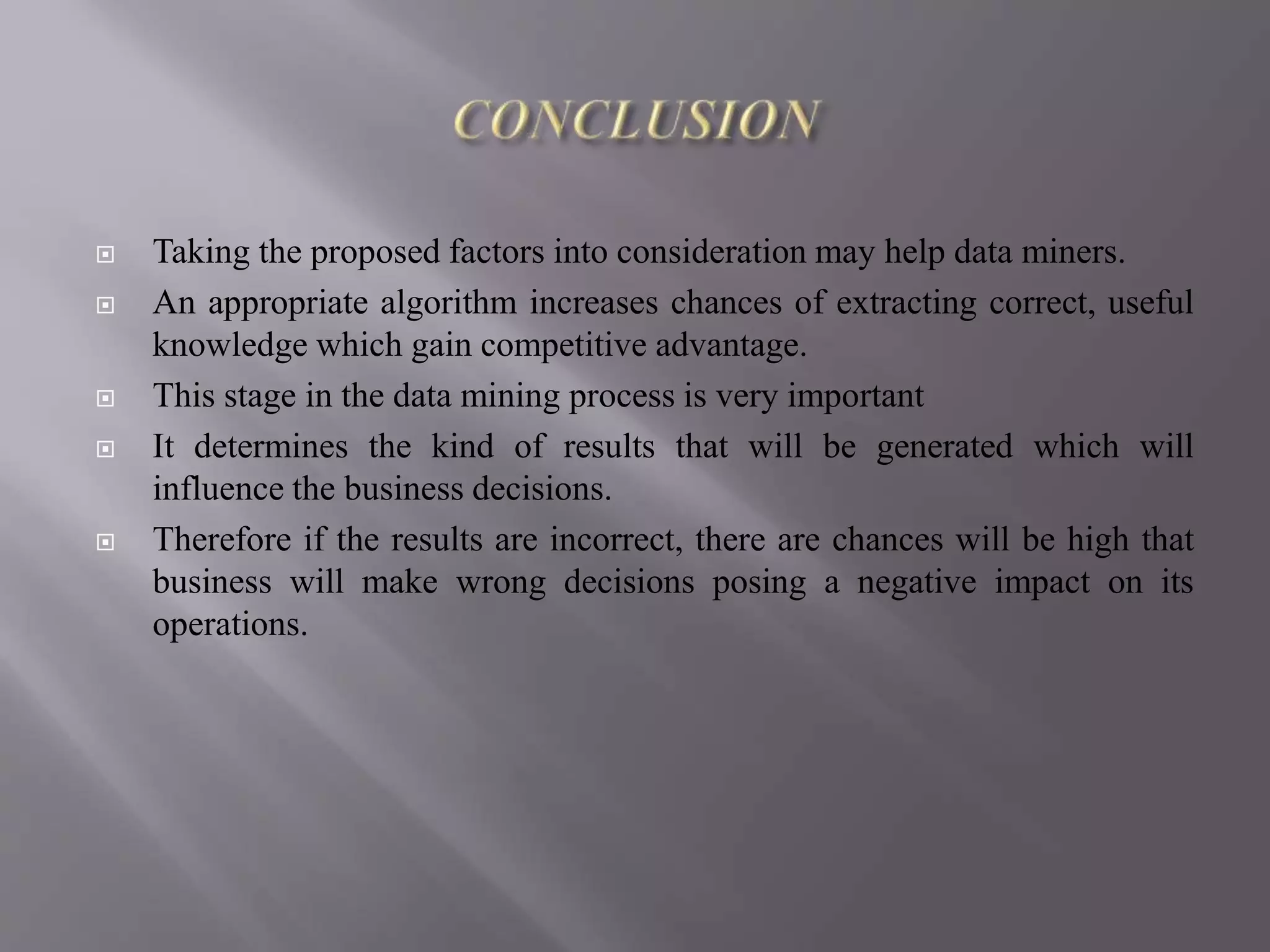  Taking the proposed factors into consideration may help data miners.
 An appropriate algorithm increases chances of extracting correct, useful
knowledge which gain competitive advantage.
 This stage in the data mining process is very important
 It determines the kind of results that will be generated which will
influence the business decisions.
 Therefore if the results are incorrect, there are chances will be high that
business will make wrong decisions posing a negative impact on its
operations.
 