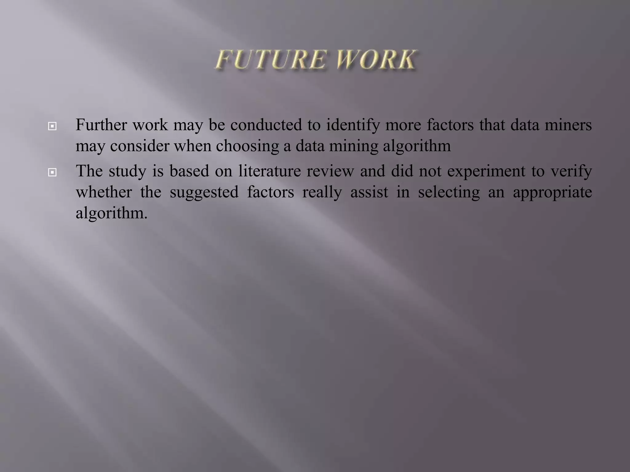  Further work may be conducted to identify more factors that data miners
may consider when choosing a data mining algorithm
 The study is based on literature review and did not experiment to verify
whether the suggested factors really assist in selecting an appropriate
algorithm.
 