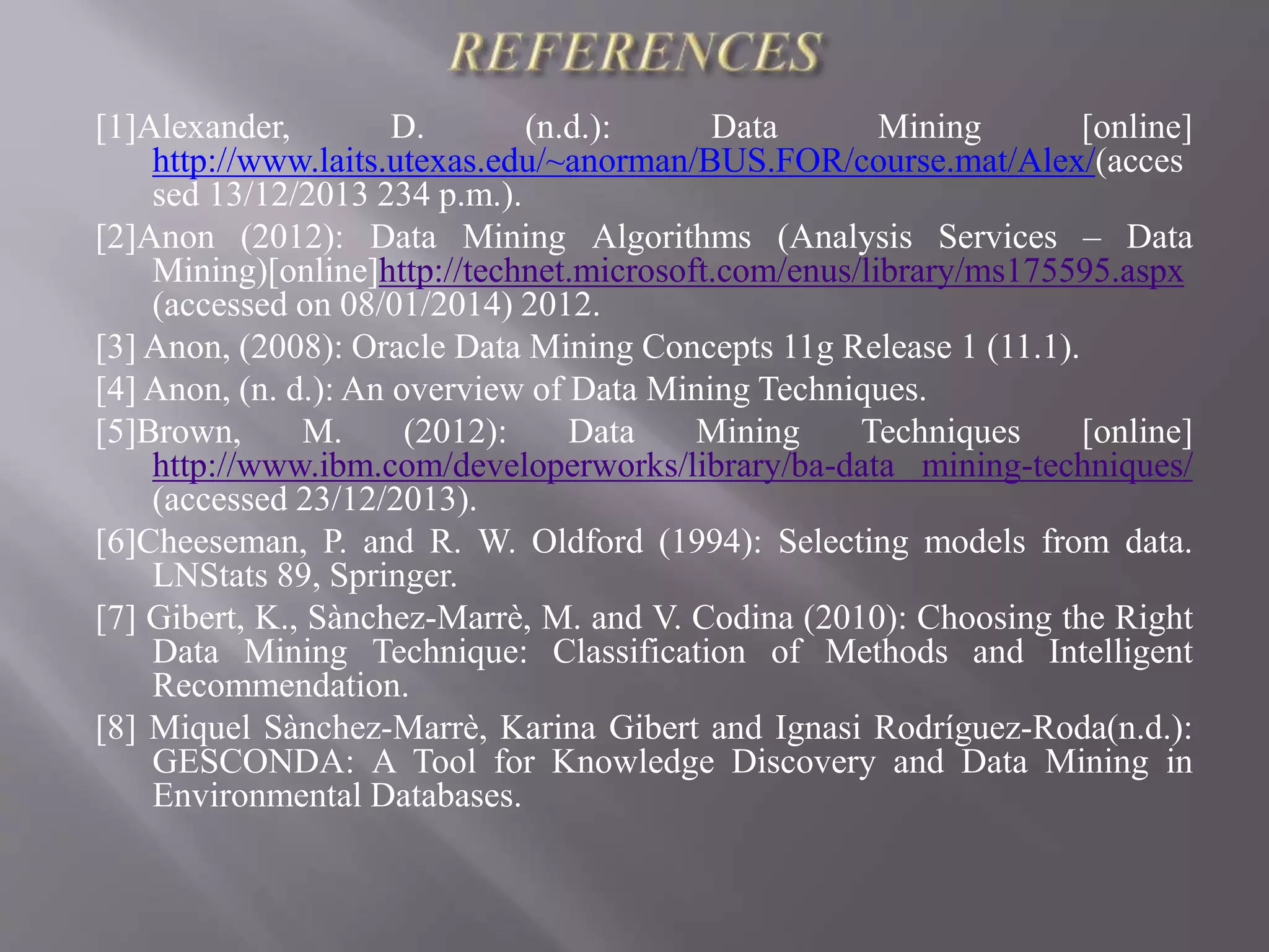 [1]Alexander, D. (n.d.): Data Mining [online]
http://www.laits.utexas.edu/~anorman/BUS.FOR/course.mat/Alex/(acces
sed 13/12/2013 234 p.m.).
[2]Anon (2012): Data Mining Algorithms (Analysis Services – Data
Mining)[online]http://technet.microsoft.com/enus/library/ms175595.aspx
(accessed on 08/01/2014) 2012.
[3] Anon, (2008): Oracle Data Mining Concepts 11g Release 1 (11.1).
[4] Anon, (n. d.): An overview of Data Mining Techniques.
[5]Brown, M. (2012): Data Mining Techniques [online]
http://www.ibm.com/developerworks/library/ba-data mining-techniques/
(accessed 23/12/2013).
[6]Cheeseman, P. and R. W. Oldford (1994): Selecting models from data.
LNStats 89, Springer.
[7] Gibert, K., Sànchez-Marrè, M. and V. Codina (2010): Choosing the Right
Data Mining Technique: Classification of Methods and Intelligent
Recommendation.
[8] Miquel Sànchez-Marrè, Karina Gibert and Ignasi Rodríguez-Roda(n.d.):
GESCONDA: A Tool for Knowledge Discovery and Data Mining in
Environmental Databases.
 