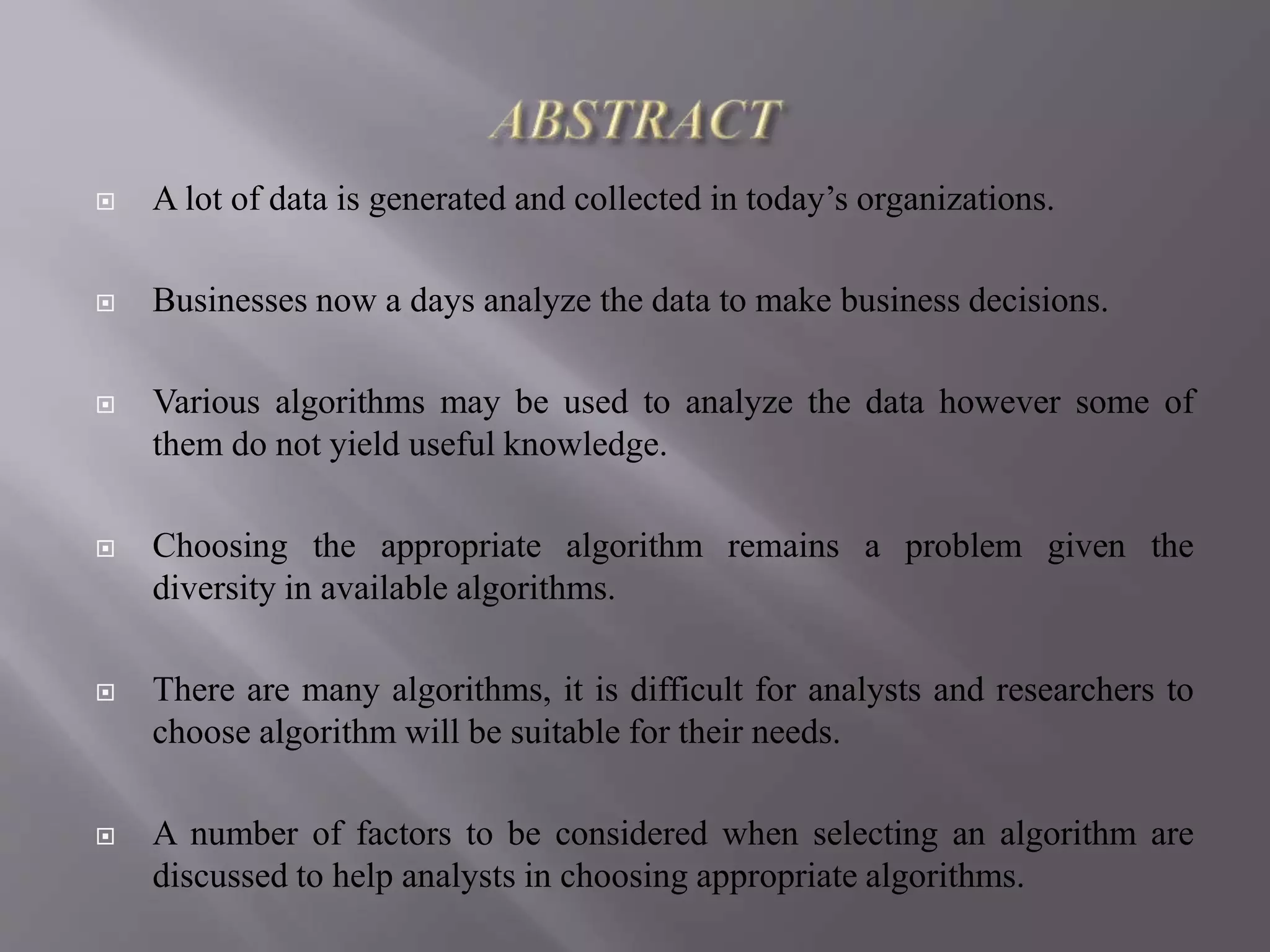  A lot of data is generated and collected in today’s organizations.
 Businesses now a days analyze the data to make business decisions.
 Various algorithms may be used to analyze the data however some of
them do not yield useful knowledge.
 Choosing the appropriate algorithm remains a problem given the
diversity in available algorithms.
 There are many algorithms, it is difficult for analysts and researchers to
choose algorithm will be suitable for their needs.
 A number of factors to be considered when selecting an algorithm are
discussed to help analysts in choosing appropriate algorithms.
 