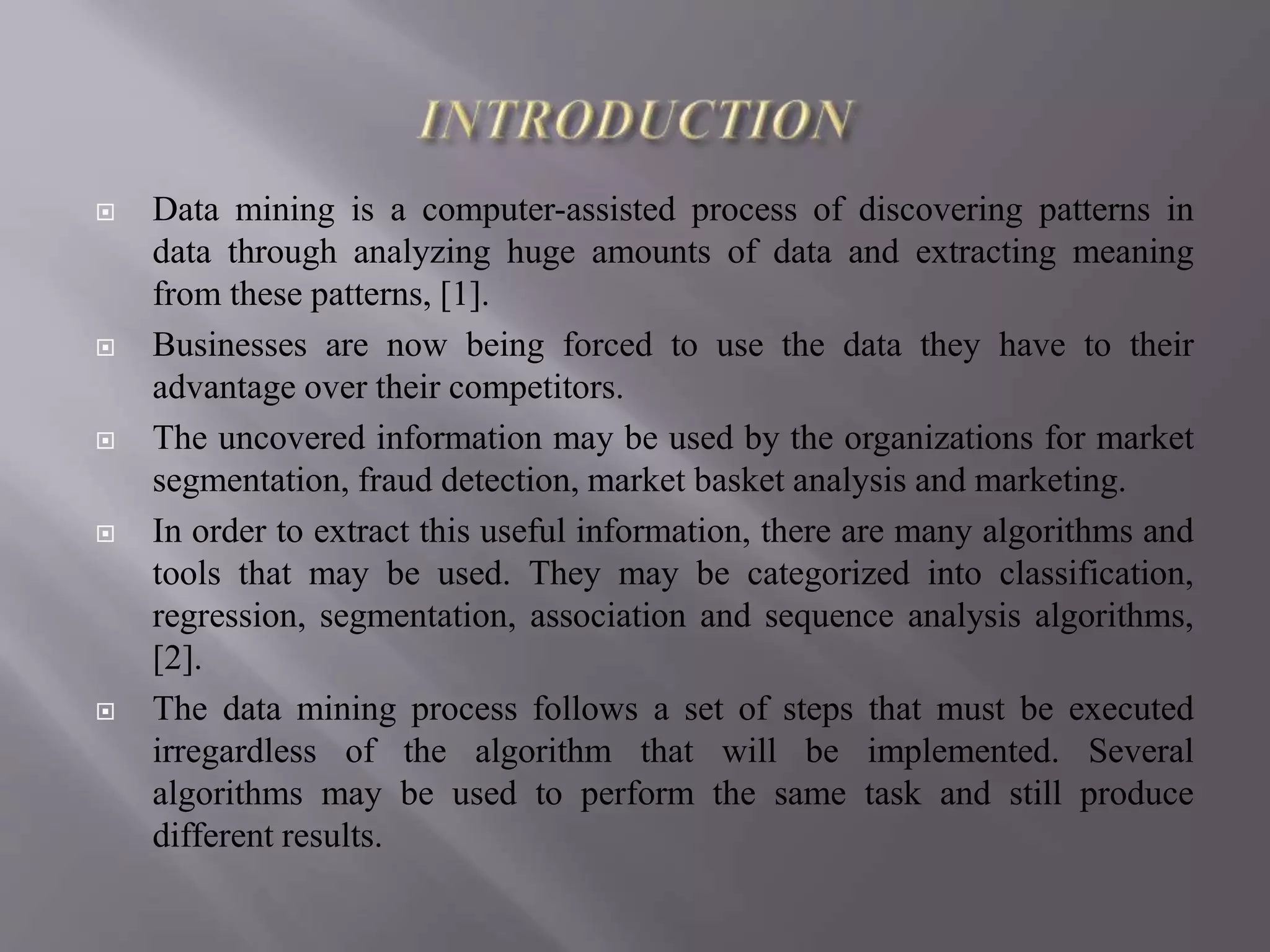  Data mining is a computer-assisted process of discovering patterns in
data through analyzing huge amounts of data and extracting meaning
from these patterns, [1].
 Businesses are now being forced to use the data they have to their
advantage over their competitors.
 The uncovered information may be used by the organizations for market
segmentation, fraud detection, market basket analysis and marketing.
 In order to extract this useful information, there are many algorithms and
tools that may be used. They may be categorized into classification,
regression, segmentation, association and sequence analysis algorithms,
[2].
 The data mining process follows a set of steps that must be executed
irregardless of the algorithm that will be implemented. Several
algorithms may be used to perform the same task and still produce
different results.
 