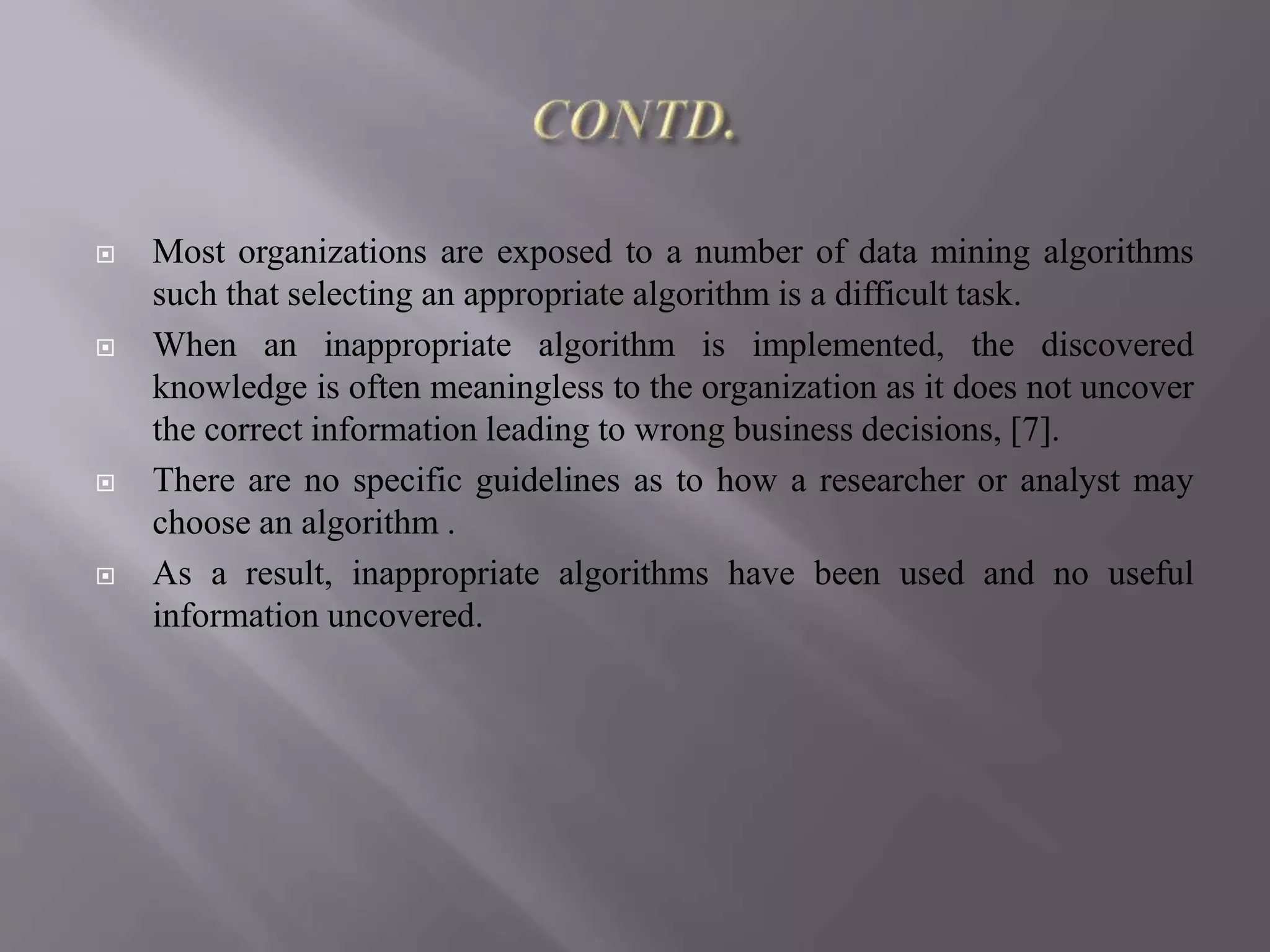  Most organizations are exposed to a number of data mining algorithms
such that selecting an appropriate algorithm is a difficult task.
 When an inappropriate algorithm is implemented, the discovered
knowledge is often meaningless to the organization as it does not uncover
the correct information leading to wrong business decisions, [7].
 There are no specific guidelines as to how a researcher or analyst may
choose an algorithm .
 As a result, inappropriate algorithms have been used and no useful
information uncovered.
 