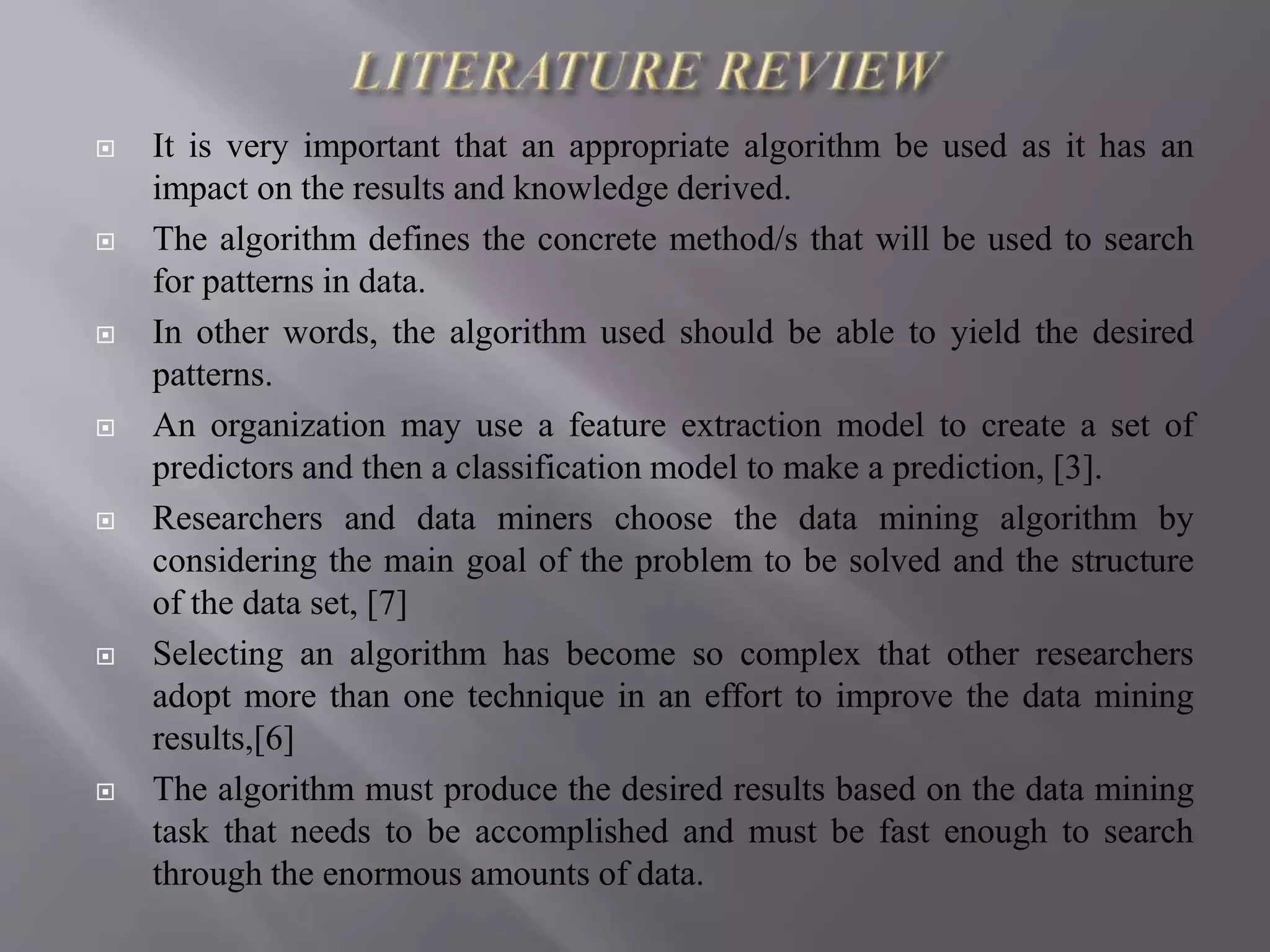 It is very important that an appropriate algorithm be used as it has an
impact on the results and knowledge derived.
 The algorithm defines the concrete method/s that will be used to search
for patterns in data.
 In other words, the algorithm used should be able to yield the desired
patterns.
 An organization may use a feature extraction model to create a set of
predictors and then a classification model to make a prediction, [3].
 Researchers and data miners choose the data mining algorithm by
considering the main goal of the problem to be solved and the structure
of the data set, [7]
 Selecting an algorithm has become so complex that other researchers
adopt more than one technique in an effort to improve the data mining
results,[6]
 The algorithm must produce the desired results based on the data mining
task that needs to be accomplished and must be fast enough to search
through the enormous amounts of data.
 