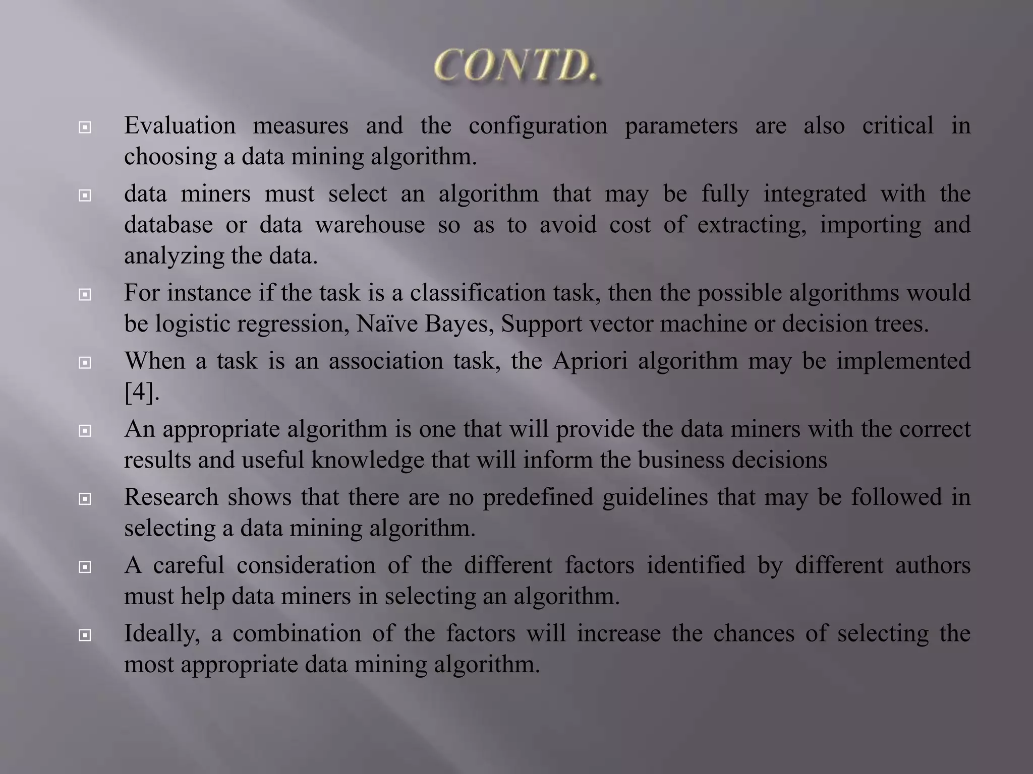  Evaluation measures and the configuration parameters are also critical in
choosing a data mining algorithm.
 data miners must select an algorithm that may be fully integrated with the
database or data warehouse so as to avoid cost of extracting, importing and
analyzing the data.
 For instance if the task is a classification task, then the possible algorithms would
be logistic regression, Naïve Bayes, Support vector machine or decision trees.
 When a task is an association task, the Apriori algorithm may be implemented
[4].
 An appropriate algorithm is one that will provide the data miners with the correct
results and useful knowledge that will inform the business decisions
 Research shows that there are no predefined guidelines that may be followed in
selecting a data mining algorithm.
 A careful consideration of the different factors identified by different authors
must help data miners in selecting an algorithm.
 Ideally, a combination of the factors will increase the chances of selecting the
most appropriate data mining algorithm.
 