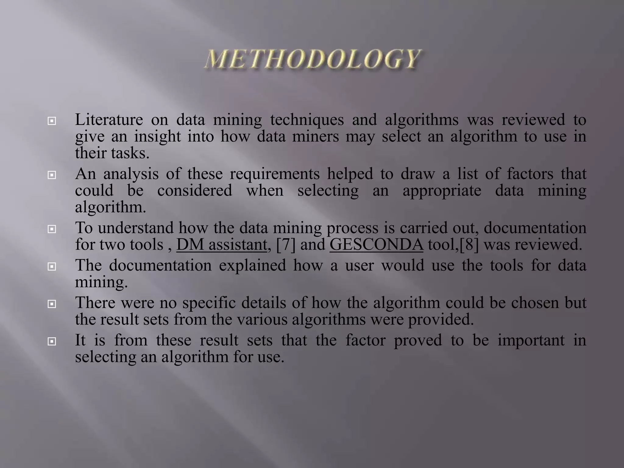  Literature on data mining techniques and algorithms was reviewed to
give an insight into how data miners may select an algorithm to use in
their tasks.
 An analysis of these requirements helped to draw a list of factors that
could be considered when selecting an appropriate data mining
algorithm.
 To understand how the data mining process is carried out, documentation
for two tools , DM assistant, [7] and GESCONDA tool,[8] was reviewed.
 The documentation explained how a user would use the tools for data
mining.
 There were no specific details of how the algorithm could be chosen but
the result sets from the various algorithms were provided.
 It is from these result sets that the factor proved to be important in
selecting an algorithm for use.
 