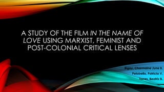 A STUDY OF THE FILM IN THE NAME OF
LOVE USING MARXIST, FEMINIST AND
POST-COLONIAL CRITICAL LENSES
Bigay, Charmaine June B.
Pelobello, Patricia V.
Torres, Beatriz B.
 