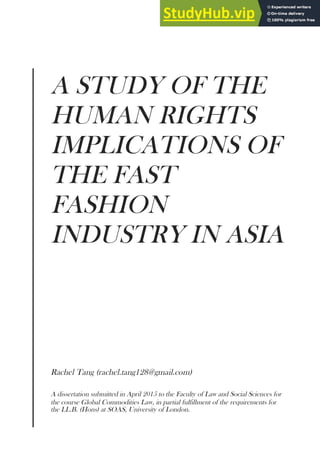 A STUDY OF THE
HUMAN RIGHTS
IMPLICATIONS OF
THE FAST
FASHION
INDUSTRY IN ASIA
Rachel Tang (rachel.tang128@gmail.com)
A dissertation submitted in April 2015 to the Faculty of Law and Social Sciences for
the course Global Commodities Law, in partial fulfillment of the requirements for
the LL.B. (Hons) at SOAS, University of London.
 