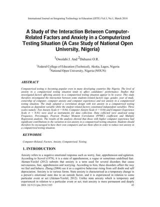 International Journal on Integrating Technology in Education (IJITE) Vol.3, No.1, March 2014
DOI :10.5121/ijite.2014.3103 43
A Study of the Interaction Between Computer-
Related Factors and Anxiety in a Computerized
Testing Situation (A Case Study of National Open
University, Nigeria)
1Owolabi J. And 2Dahunsi O.R.
1
Federal College of Education (Technical), Akoka, Lagos, Nigeria
2
National Open University, Nigeria (NOUN)
ABSTRACT
Computerized testing is becoming popular even in many developing countries like Nigeria. The level of
anxiety in a computerized testing situation tends to affect candidates’ performance. Studies that
investigated factors affecting anxiety in a computerized testing situation appear to be scarce. This study
therefore investigated the interaction between some students-related factors (age, gender, year of study,
ownership of computer, computer anxiety and computer experience) and test anxiety in a computerized
testing situation. The study adopted a correlation design with test anxiety in a computerized testing
situation as dependent variable while the student related factors constituted independent variables. Three
scales namely: Test Anxiety Scale (r = 0.84), Computer Anxiety Scale (r = 0.84) and Computer Experience
Scale (r = 0.81) were used as instruments for data collection. Data collected were analysed using
Frequency, Percentages, Pearson Product Moment Correlation (PPMC) coefficient and Multiple
Regression analysis. The results of the analysis showed that those with higher computer experience had
significant contributions to the variation in test anxiety in a computerized testing situation. Students should
therefore be encouraged to have their own computers and use them often in order to reduce test anxiety in
a computerized testing situation.
KEYWORDS
Computer-Related, Factors, Anxiety, Computerised, Testing.
1. INTRODUCTION
Anxiety refers to a negative emotional response such as worry, fear, apprehension and agitation.
According to Scovel (1978), it is a state of apprehension, a vague or sometimes undefined fear.
Akman-Yesilel (2012) submits that anxiety is a term used for several disorders that cause
nervousness, fear, apprehension and worrying. According to him, these disorders affect the way
we feel and behave. Zhang (2004) see it as a cognitive behaviour rising from self doubt and self
depreciation. Anxiety is in various forms. State anxiety is characterised as a temporary change in
a person’s emotional state due to an outside factor, and it is experienced in relation to some
particular event or act (Akman-Yesilel, 2012). Unlike state anxiety which is temporary and
experienced in relation to a particular event or act; trait anxiety is more permanent and deeply
 