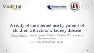 It could be concluded that there is a large interest for use of the internet amongst parents of children with chronic kidney disease. The results
obtained may support to the development of further educational and informative contents that use information and communication technology to
support parents/caretakers of CKD children.
5 CONCLUSION
Figure 2 – Results of questions assessing the search experience of respondents (n=89)(%)
The use of Internet can bring benefits to health care when used as a source of information for health and also as a social support to promote
individual´s empowerment. This fact can be very important for parents of children with chronic kidney disease (CKD). In children, the chronic
kidney disease may cause several impairments, presenting high mortality rates compared to healthy children, mainly for individuals who are
undergoing dialysis(1). The needs for continuous care demand skills and abilities that are rarely previously delivered to parents/caretakers. Several
studies have shown that Internet has become an important source of health information for impaired children and their parents(2-3).
We aimed to investigate how the Internet has been used by parents of CKD children to look for health information.
The results were obtained by means of interview-based survey of 111 parents of patients attending a Pediatric Nephrology Service in São Paulo,
Brazil. Information regarding internet use was collect and the results were performed using the statistics package SPSS. Ethics approval for this
study was obtained from the local ethics committee (nº:1.235.212).
Regarding the 89 parents who performed an internet search about health, 80 (90%) had looked about their child’s health condition (Fig 1). More
than half (66%)(53/80) of these parents/caretakers use the Internet daily (Table 1). The most common reason (94%) for using the Internet was to
find more information about of the child’s condition. Ninety-three percent found the Internet useful. Seventy-eight percent found that the Internet
provided further understanding into their child’s condition. However, more than half (52%) prefers not to talk to the physician (Fig 2).
1 INTRODUCTION
2 OBJECTIVE
3 METHODS
4 RESULTS
Deise Garrido(1), Levy Anderson C Alves(1), Taciana M Couto(1), Ana Estela Haddad(1)
(1) University of São Paulo – Brazil
deisegarrido@usp.br
A STUDY OF THE INTERNET USE BY PARENTS OF
CHILDREN WITH CHRONIC KIDNEY DISEASE
66%
94%
78%
93%
52%
0%
10%
20%
30%
40%
50%
60%
70%
80%
90%
100%
Use the Internet daily Most common reason was finding
additional information on children’s
conditions
Internet provided further
understanding on child’s conditions
found useful information prefer not talking to the doctor
Interview-based survey of 111
parents of patients
9% (10/111)
no internet use
91% (101/111) use
internet
88% (89/101)
search for health information
12% (12/101) never search
for heath information
search information about chronic kidney disease
90% (80/89)
References:
1) Warady BA, Chadha V. Chronic kidney disease in children: the global perspective. Pediatr Nephrol. 2007 Dec;22(12):1999–2009.
2) Knapp C, Madden V, Wang H, Sloyer P, Shenkman E. Internet use and eHealth literacy of low-income parents whose children have special health care needs. J Med Internet Res.
2011;13(3):e75.
3) Sebelefsky C, Karner D, Voitl J, Klein F, Voitl P, Bock A. Internet health seeking behaviour of parents attending a general paediatric outpatient clinic: A cross-sectional observational
study. J Telemed Telecare [Internet]. 2015;21(7):400–7.
Table 1 – Variables and descriptive statistical data to the question on
using the Internet to access information about the child's health
problem (n = 89)
No Yes
Variables n (%) n (%)
Frequency of use of the Internet daily 5 (9) 53 (91)
at least once a week 2 (9) 21 (91)
at least once a month 0 (0) 5 (100)
less than once a month 2 (67) 1 (33)
Internet access on mobile No 4 (17) 19 (83)
Yes 5 (8) 61 (92)
Famile Income Up to 1WM 1 (8) 11 (92)
More than 1 and up to 2 WM 1 (2) 41 (98)
More than 2 and up to3 WM 6 (22) 21 (78)
More than 3 WM 1 (13) 7 (88)
Educational level Illiterate/ Elementary 1 (33) 2 (67)
Secondary 7 (11) 57 (90)
University graduate 1 (5) 21 (96)
Age <24 - 34 years 4 (11) 33 (90)
35 - 44 years 1 (3) 31 (97)
45 - 59 years 4 (20) 16 (80)
Figure 1 – Flow chart about search for health information on the internet
 