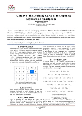 © 2018 IJSRET
900
International Journal of Scientific Research & Engineering Trends
Volume 4, Issue 5, Sept-Oct-2018, ISSN (Online): 2395-566X
A Study of the Learning Curve of the Japanese
Keyboard on Smartphone
Muhammad Suhaib
suhaibkhan@msn.com
Abstract – Japanese (Nihongo) is an east Asian Language, extensive use of Chinese character called KANJI and Phonetic
Characters called KANA (hiragana and katakana). Many people assume Japanese Keyboard on smartphone is difficult to use
that’s why I decide to conduct study to determine how easy to learn Japanese Keyboard for new users. Two user with no
experience with Japanese keyboard on smart phone were asked to enter some Japanese sentences as fast as they can at least 20
times and same thing was asked to experienced users as well.
Keywords – Japanese Keyboard, Learning Curve, Smart phone. etc.
I. INTRODUCTION
Japanese writing is uses Phonetic Japanese Alphabets it’s
called KANA (仮名) and Chinese Characters Called
KANJI (漢字) and English Alphabets called ROMAJI
(Romaji literally means “Roman characters ”.). Kana has
two types Hiragana (ひらがな), and Katakana
(カタカナ), Hiragana Looks like curvy and Katakana
looks angular. Unlike western alphabet the Japanese
writing system consist of syllable. It is often transposed
on smart phone keyboards like the following figures.
II. OBJECTIVE
Many People Especially Foreign People assume that
Japanese Keyboard is very difficult to use on
smartphone, this study will try to determine how easy it
is to learn this keyboard for new users.
III. RELATED WORK
Zhai, S., Milgram, P., and Buxton, W. 1996. The
influence of muscle groups on performance of multiple
degree-of-freedom input, Proceedings of the ACM
Conference on Human Factors in Computing Systems,
User performance in relation to 3D input device
design[1][2], Oakley, I. and O'Modhrain, S. 2005.
Evaluating a motion based vibrotactile mobile interface,
In Proceedings of the Eurohaptics [3], Muhammad
Suhaib .TILT OR TOUCH? An Evaluation of Steering
Control on Tablet or Smartphone, A Study of Playing
Video Game on Computer with Keyboard Control [4][5].
IV. METHODOLOGY
2 Foreign Fresh 1st
Year Graduate Students with no
experience with this keyboard were request to enter
different Japanese sentences as fast as they can minimum
20 times. The same thing was request to 5 experienced
users (more than 2 years’ usage).
むかし、むかし、あるところに
おじいさんとおばあさんがいました。
おじいさんが山（やま）へ木（き）をきりにいけ、
おばあさんは川（かわ）へせんたくにでかけます。
「おじいさん、はようもどってきなされ。」
「おばあさんもきをつけてな。」
まい日（にち）やさしくいいあってでかけます。
(Japanese Text Sample)
V. OBSERVATIONS
Experienced users can enter 110char/min on
average.Below are 2 curves representing the evolution of
the number of characters entered each of the 20 trials for
the 2 new user’s participants (N1-M and N2-D).
Fig.1 Japanese Smartphone keyboard
(hold a key to access relative syllable).
Ph.D. Candidate
Sr. Full Stack Developer, T-Mark Inc, Tokyo, Japan
 