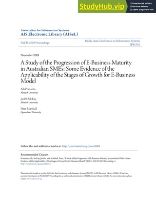 Association for Information Systems
AIS Electronic Library (AISeL)
PACIS 2003 Proceedings
Paciic Asia Conference on Information Systems
(PACIS)
December 2003
A Study of the Progression of E-Business Maturity
in Australian SMEs: Some Evidence of the
Applicability of the Stages of Growth for E-Business
Model
Adi Prananto
Monash University
Judith McKay
Monash University
Peter Marshall
Queensland University
Follow this and additional works at: htp://aisel.aisnet.org/pacis2003
his material is brought to you by the Paciic Asia Conference on Information Systems (PACIS) at AIS Electronic Library (AISeL). It has been
accepted for inclusion in PACIS 2003 Proceedings by an authorized administrator of AIS Electronic Library (AISeL). For more information, please
contact elibrary@aisnet.org.
Recommended Citation
Prananto, Adi; McKay, Judith; and Marshall, Peter, "A Study of the Progression of E-Business Maturity in Australian SMEs: Some
Evidence of the Applicability of the Stages of Growth for E-Business Model" (2003). PACIS 2003 Proceedings. 5.
htp://aisel.aisnet.org/pacis2003/5
 