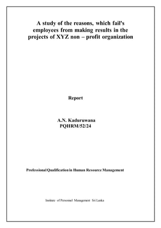 A study of the reasons, which fail's
employees from making results in the
projects of XYZ non – profit organization
Report
A.N. Kaduruwana
PQHRM/52/24
ProfessionalQualificationin Human Resource Management
Institute of Personnel Management Sri Lanka
 