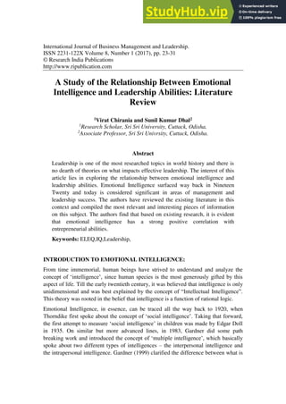 International Journal of Business Management and Leadership.
ISSN 2231-122X Volume 8, Number 1 (2017), pp. 23-31
© Research India Publications
http://www.ripublication.com
A Study of the Relationship Between Emotional
Intelligence and Leadership Abilities: Literature
Review
1Virat Chirania and Sunil Kumar Dhal2
1
Research Scholar, Sri Sri University, Cuttack, Odisha.
2
Associate Professor, Sri Sri Univrsity, Cuttack, Odisha.
Abstract
Leadership is one of the most researched topics in world history and there is
no dearth of theories on what impacts effective leadership. The interest of this
article lies in exploring the relationship between emotional intelligence and
leadership abilities. Emotional Intelligence surfaced way back in Nineteen
Twenty and today is considered significant in areas of management and
leadership success. The authors have reviewed the existing literature in this
context and compiled the most relevant and interesting pieces of information
on this subject. The authors find that based on existing research, it is evident
that emotional intelligence has a strong positive correlation with
entrepreneurial abilities.
Keywords: EI,EQ,IQ,Leadership,
INTRODUCTION TO EMOTIONAL INTELLIGENCE:
From time immemorial, human beings have strived to understand and analyze the
concept of ‘intelligence’, since human species is the most generously gifted by this
aspect of life. Till the early twentieth century, it was believed that intelligence is only
unidimensional and was best explained by the concept of “Intellectual Intelligence”.
This theory was rooted in the belief that intelligence is a function of rational logic.
Emotional Intelligence, in essence, can be traced all the way back to 1920, when
Thorndike first spoke about the concept of ‘social intelligence’. Taking that forward,
the first attempt to measure ‘social intelligence’ in children was made by Edgar Doll
in 1935. On similar but more advanced lines, in 1983, Gardner did some path
breaking work and introduced the concept of ‘multiple intelligence’, which basically
spoke about two different types of intelligences – the interpersonal intelligence and
the intrapersonal intelligence. Gardner (1999) clarified the difference between what is
 