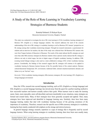 US-China Education Review A 12 (2012) 987-1005
Earlier title: US-China Education Review, ISSN 1548-6613
A Study of the Role of Rote Learning in Vocabulary Learning
Strategies of Burmese Students
Kantatip Sinhaneti, Ei Kalayar Kyaw
Shinawatra International University, Bangkok, Thailand
This study was conducted to investigate the role of RL (rote learning) in VLSs (vocabulary learning strategies) of
Burmese EFL (English as a foreign language) students. The research addresses the need of the concrete
understanding of the role of RL strategy in vocabulary learning as well as Burmese EFL learners’ perspectives on
RL strategy among other vocabulary memorizing strategies. Through two research instruments: a questionnaire for
students and an interview for teachers, the data of this study were collected from 100 Burmese EFL learners who
were from Yangon Institute of Education in Myanmar. The results of this study indicate that RL strategies are used
more than other MSs (memory strategies) by Burmese students whose opinions mostly indicate that RL strategy is
effective not only in initial stages, but also in higher stages of English vocabulary learning. In addition, CML
(creating mental linkage) strategy is also used as a main collaborative strategy of RL in their vocabulary learning
process. Considerably, the findings of this research suggest that RL strategies will continue to be applied in
vocabulary learning by Burmese learners because of the five possible factors of the content analysis: Burmese
cultural/educational background, EFL environment, traditional habit, national situation/examination demand, and
failure to try out “the best” ways.
Keywords: VLSs (vocabulary learning strategies), MSs (memory strategies), RL (rote learning), EFL (English as a
foreign language) environment
Introduction
Since the 1970s, research into second language teaching, such as EFL (English as a foreign language) and
ESL (English as a second language learning), has moved away from the quest for a perfect teaching method to
how successful teachers and learners actually achieve their goals. When learners want to make the learning
easier, faster, more enjoyable, more self-described, and more transferable to new situations, many strategies are
formed and created lately. Many of their strategies have been generally accepted and applied. Then, many
strategies have been improved and identified in language learning area. Similarly, there have been many
language learning studies that deal with vocabulary learning because of the growing awareness of the
importance of vocabulary. Therefore, research into the specific area of MSs (memory strategies) in vocabulary
learning has been mainly conducted with emphasis on the storage and retrieval process.
In general language strategy research, repetition is a type of strategy that is frequently used by second
language learners. When using learning strategies in vocabulary learning, there have been seen usually many
Kantatip Sinhaneti, Ph.D., associate professor, program director, Shinawatra International University.
Ei Kalayar Kyaw, M.Ed., Shinawatra International University.
DAVID PUBLISHING
D
 