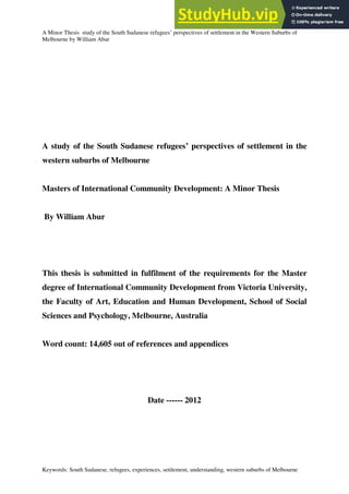 1
A Minor Thesis study of the South Sudanese refugees’ perspectives of settlement in the Western Suburbs of
Melbourne by William Abur
Keywords: South Sudanese, refugees, experiences, settlement, understanding, western suburbs of Melbourne
A study of the South Sudanese refugees’ perspectives of settlement in the
western suburbs of Melbourne
Masters of International Community Development: A Minor Thesis
By William Abur
This thesis is submitted in fulfilment of the requirements for the Master
degree of International Community Development from Victoria University,
the Faculty of Art, Education and Human Development, School of Social
Sciences and Psychology, Melbourne, Australia
Word count: 14,605 out of references and appendices
Date ------ 2012
 