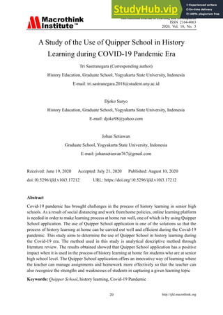 International Journal of Learning and Development
ISSN 2164-4063
2020, Vol. 10, No. 3
http://ijld.macrothink.org
20
A Study of the Use of Quipper School in History
Learning during COVID-19 Pandemic Era
Tri Sastranegara (Corresponding author)
History Education, Graduate School, Yogyakarta State University, Indonesia
E-mail: tri.sastranegara.2018@student.uny.ac.id
Djoko Suryo
History Education, Graduate School, Yogyakarta State University, Indonesia
E-mail: djoko98@yahoo.com
Johan Setiawan
Graduate School, Yogyakarta State University, Indonesia
E-mail: johansetiawan767@gmail.com
Received: June 19, 2020 Accepted: July 21, 2020 Published: August 10, 2020
doi:10.5296/ijld.v10i3.17212 URL: https://doi.org/10.5296/ijld.v10i3.17212
Abstract
Covid-19 pandemic has brought challenges in the process of history learning in senior high
schools. As a result of social distancing and work from home policies, online learning platform
is needed in order to make learning process at home run well, one of which is by using Quipper
School application. The use of Quipper School application is one of the solutions so that the
process of history learning at home can be carried out well and efficient during the Covid-19
pandemic. This study aims to determine the use of Quipper School in history learning during
the Covid-19 era. The method used in this study is analytical descriptive method through
literature review. The results obtained showed that Quipper School application has a positive
impact when it is used in the process of history learning at home for students who are at senior
high school level. The Quipper School application offers an innovative way of learning where
the teacher can manage assignments and homework more effectively so that the teacher can
also recognize the strengths and weaknesses of students in capturing a given learning topic
Keywords: Quipper School, history learning, Covid-19 Pandemic
 