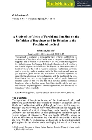 Religious Inquiries
Volume 4, No. 7, Winter and Spring 2015, 65-76
A Study of the Views of Farabi and Ibn Sina on the
Definition of Happiness and Its Relation to the
Faculties of the Soul
Einollah Khademi 1
Received: 2014-11-01; Accepted: 2014-12-25
This research is an attempt to compare the views of Farabi and Ibn Sina on
the question of happiness, which is discussed in two parts: the definition of
happiness and its relation to the faculties of the soul. Farabi has suggested
five definitions and Ibn Sina one definition for happiness. It will be shown
that in some respects the definition of Ibn Sina and in some others those of
Farabi are more to the point. In regard to semantics, Farabi uses a few terms
such as good, joy, and true wisdom, while Ibn Sina employs such terms as
joy, perfection, good, reward, and achievement as equal to happiness. In
regard to the relationship between happiness and the faculties of the soul,
Farabi holds that experiencing happiness is confined to the theoretical
rational faculty of the soul and the other faculties cannot understand
happiness, whereas Ibn Sina argues that all the faculties of the soul have
the ability to acquire happiness, and the happiness of each faculty lies in
the actuality of its potentials.
Key Words: happiness, faculties of soul, rational soul, Farabi, Ibn Sina.
The Question
The question of happiness is one of the fundamental, old, and
interesting questions that has occupied the minds of thinkers in various
fields, such as literature, ethics, philosophy of ethics, hadith, exegesis,
theology, and philosophy. In philosophy, this question has occupied not
only the minds of ancient philosophers—such Socrates, Plato, and
Aristotle—but also the minds of other philosophers in different ages in
various schools of philosophy. Abu Nasr Farabi (873-950), known in
Latin as Alfarabius or Avenasar, and Abu Ali al-Husayn ibn ‘Abdullah
ibn Sina (980-1037), or Avicenna, are known to be the most important
philosophers in the Muslim world and highly influential on Christian
1. Professor of Theology at Shahid Rajaee Teacher Training University, Iran, email:
e_khademi@ymail.com
 