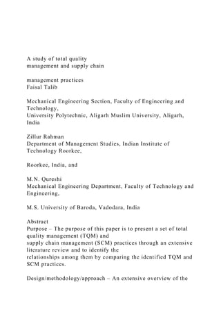A study of total quality
management and supply chain
management practices
Faisal Talib
Mechanical Engineering Section, Faculty of Engineering and
Technology,
University Polytechnic, Aligarh Muslim University, Aligarh,
India
Zillur Rahman
Department of Management Studies, Indian Institute of
Technology Roorkee,
Roorkee, India, and
M.N. Qureshi
Mechanical Engineering Department, Faculty of Technology and
Engineering,
M.S. University of Baroda, Vadodara, India
Abstract
Purpose – The purpose of this paper is to present a set of total
quality management (TQM) and
supply chain management (SCM) practices through an extensive
literature review and to identify the
relationships among them by comparing the identified TQM and
SCM practices.
Design/methodology/approach – An extensive overview of the
 