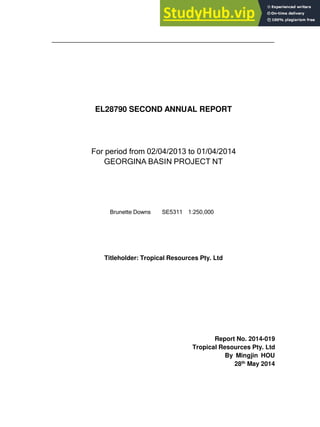 EL28790 SECOND ANNUAL REPORT
For period from 02/04/2013 to 01/04/2014
GEORGINA BASIN PROJECT NT
Brunette Downs SE5311 1:250,000
Titleholder: Tropical Resources Pty. Ltd
Report No. 2014-019
Tropical Resources Pty. Ltd
By Mingjin HOU
28th
May 2014
 