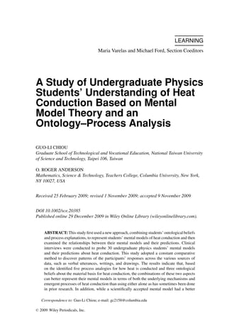 LEARNING
Maria Varelas and Michael Ford, Section Coeditors
A Study of Undergraduate Physics
Students’ Understanding of Heat
Conduction Based on Mental
Model Theory and an
Ontology–Process Analysis
GUO-LI CHIOU
Graduate School of Technological and Vocational Education, National Taiwan University
of Science and Technology, Taipei 106, Taiwan
O. ROGER ANDERSON
Mathematics, Science & Technology, Teachers College, Columbia University, New York,
NY 10027, USA
Received 25 February 2009; revised 1 November 2009; accepted 9 November 2009
DOI 10.1002/sce.20385
Published online 29 December 2009 in Wiley Online Library (wileyonlinelibrary.com).
ABSTRACT: This study ﬁrst used a new approach, combining students’ ontological beliefs
and process explanations, to represent students’ mental models of heat conduction and then
examined the relationships between their mental models and their predictions. Clinical
interviews were conducted to probe 30 undergraduate physics students’ mental models
and their predictions about heat conduction. This study adopted a constant comparative
method to discover patterns of the participants’ responses across the various sources of
data, such as verbal utterances, writings, and drawings. The results indicate that, based
on the identiﬁed ﬁve process analogies for how heat is conducted and three ontological
beliefs about the material basis for heat conduction, the combinations of these two aspects
can better represent their mental models in terms of both the underlying mechanisms and
emergent processes of heat conduction than using either alone as has sometimes been done
in prior research. In addition, while a scientiﬁcally accepted mental model had a better
Correspondence to: Guo-Li Chiou; e-mail: gc2158@columbia.edu
C 2009 Wiley Periodicals, Inc.
 