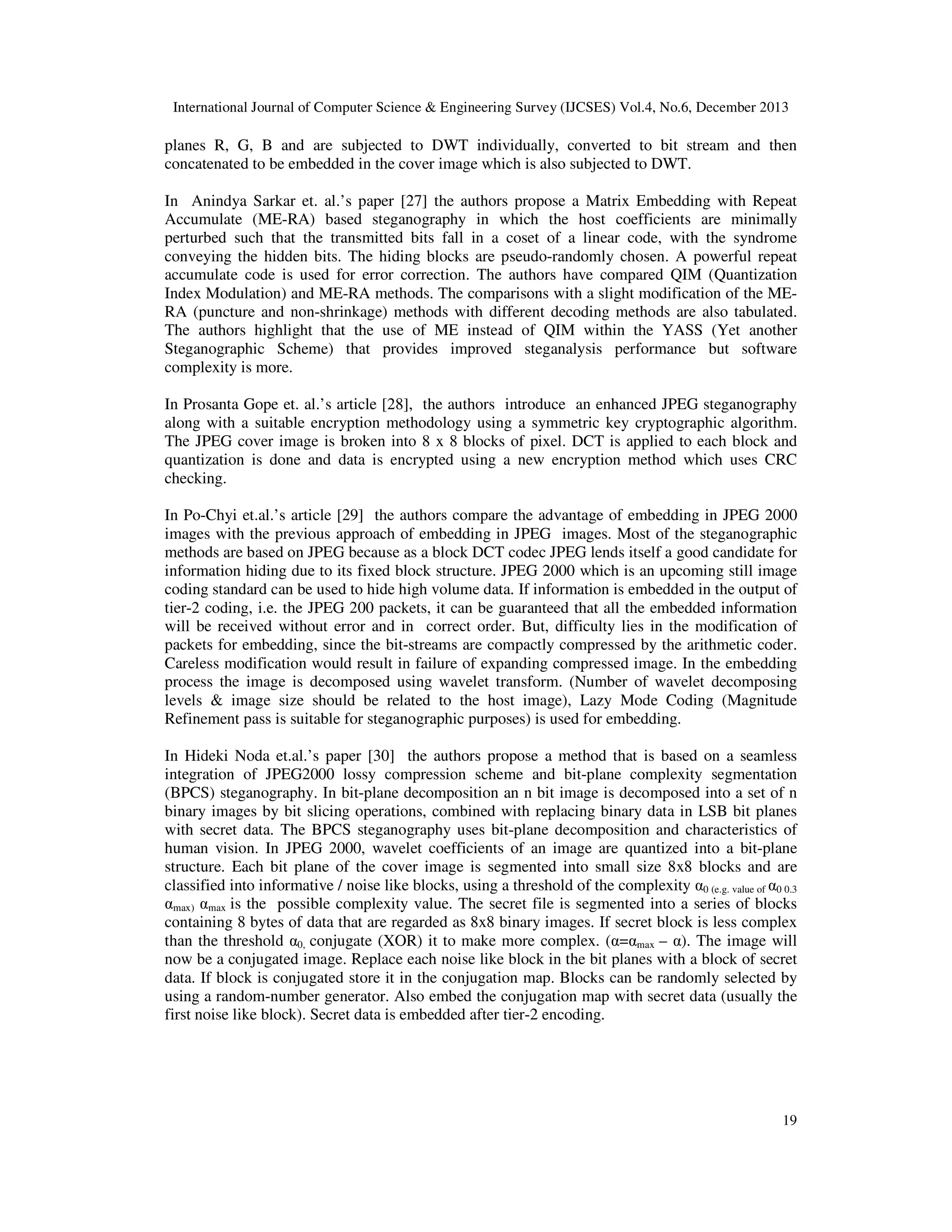 International Journal of Computer Science & Engineering Survey (IJCSES) Vol.4, No.6, December 2013

planes R, G, B and are subjected to DWT individually, converted to bit stream and then
concatenated to be embedded in the cover image which is also subjected to DWT.
In Anindya Sarkar et. al.’s paper [27] the authors propose a Matrix Embedding with Repeat
Accumulate (ME-RA) based steganography in which the host coefficients are minimally
perturbed such that the transmitted bits fall in a coset of a linear code, with the syndrome
conveying the hidden bits. The hiding blocks are pseudo-randomly chosen. A powerful repeat
accumulate code is used for error correction. The authors have compared QIM (Quantization
Index Modulation) and ME-RA methods. The comparisons with a slight modification of the MERA (puncture and non-shrinkage) methods with different decoding methods are also tabulated.
The authors highlight that the use of ME instead of QIM within the YASS (Yet another
Steganographic Scheme) that provides improved steganalysis performance but software
complexity is more.
In Prosanta Gope et. al.’s article [28], the authors introduce an enhanced JPEG steganography
along with a suitable encryption methodology using a symmetric key cryptographic algorithm.
The JPEG cover image is broken into 8 x 8 blocks of pixel. DCT is applied to each block and
quantization is done and data is encrypted using a new encryption method which uses CRC
checking.
In Po-Chyi et.al.’s article [29] the authors compare the advantage of embedding in JPEG 2000
images with the previous approach of embedding in JPEG images. Most of the steganographic
methods are based on JPEG because as a block DCT codec JPEG lends itself a good candidate for
information hiding due to its fixed block structure. JPEG 2000 which is an upcoming still image
coding standard can be used to hide high volume data. If information is embedded in the output of
tier-2 coding, i.e. the JPEG 200 packets, it can be guaranteed that all the embedded information
will be received without error and in correct order. But, difficulty lies in the modification of
packets for embedding, since the bit-streams are compactly compressed by the arithmetic coder.
Careless modification would result in failure of expanding compressed image. In the embedding
process the image is decomposed using wavelet transform. (Number of wavelet decomposing
levels & image size should be related to the host image), Lazy Mode Coding (Magnitude
Refinement pass is suitable for steganographic purposes) is used for embedding.
In Hideki Noda et.al.’s paper [30] the authors propose a method that is based on a seamless
integration of JPEG2000 lossy compression scheme and bit-plane complexity segmentation
(BPCS) steganography. In bit-plane decomposition an n bit image is decomposed into a set of n
binary images by bit slicing operations, combined with replacing binary data in LSB bit planes
with secret data. The BPCS steganography uses bit-plane decomposition and characteristics of
human vision. In JPEG 2000, wavelet coefficients of an image are quantized into a bit-plane
structure. Each bit plane of the cover image is segmented into small size 8x8 blocks and are
classified into informative / noise like blocks, using a threshold of the complexity α0 (e.g. value of α0 0.3
αmax) αmax is the possible complexity value. The secret file is segmented into a series of blocks
containing 8 bytes of data that are regarded as 8x8 binary images. If secret block is less complex
than the threshold α0, conjugate (XOR) it to make more complex. (α=αmax – α). The image will
now be a conjugated image. Replace each noise like block in the bit planes with a block of secret
data. If block is conjugated store it in the conjugation map. Blocks can be randomly selected by
using a random-number generator. Also embed the conjugation map with secret data (usually the
first noise like block). Secret data is embedded after tier-2 encoding.

19

 